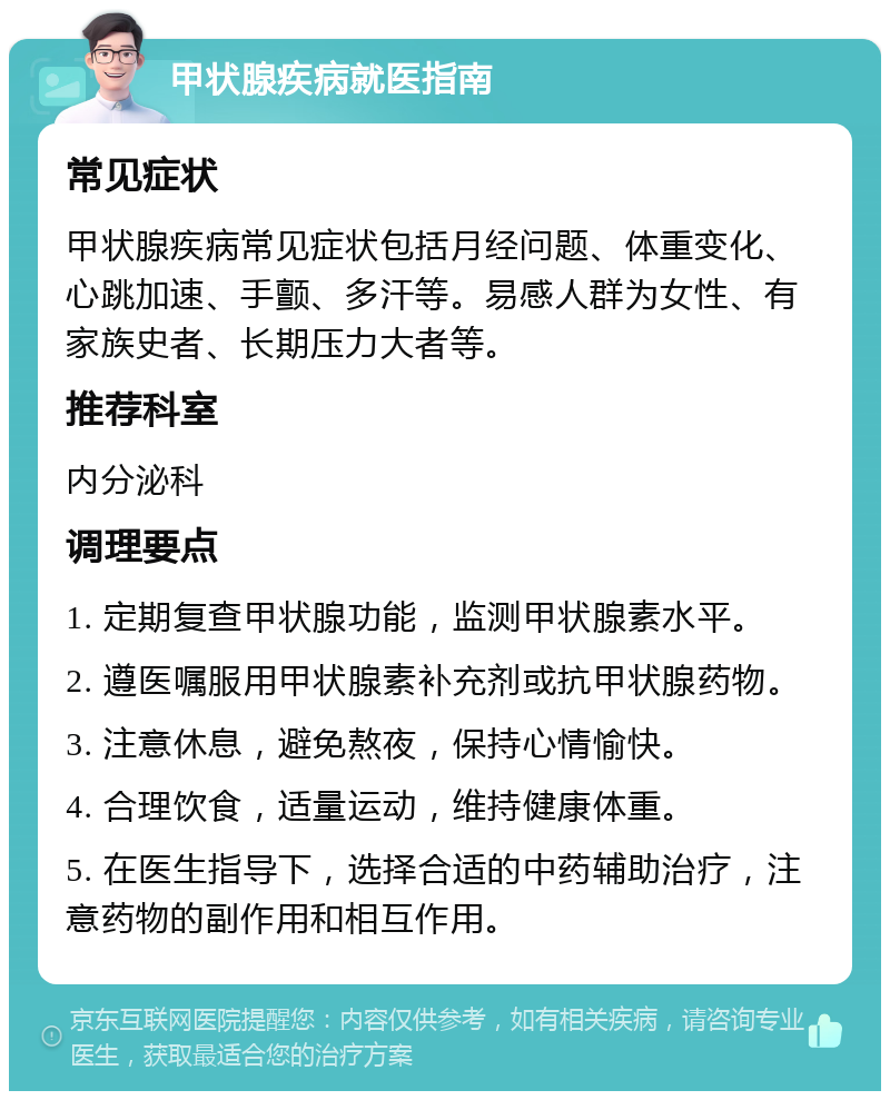 甲状腺疾病就医指南 常见症状 甲状腺疾病常见症状包括月经问题、体重变化、心跳加速、手颤、多汗等。易感人群为女性、有家族史者、长期压力大者等。 推荐科室 内分泌科 调理要点 1. 定期复查甲状腺功能，监测甲状腺素水平。 2. 遵医嘱服用甲状腺素补充剂或抗甲状腺药物。 3. 注意休息，避免熬夜，保持心情愉快。 4. 合理饮食，适量运动，维持健康体重。 5. 在医生指导下，选择合适的中药辅助治疗，注意药物的副作用和相互作用。