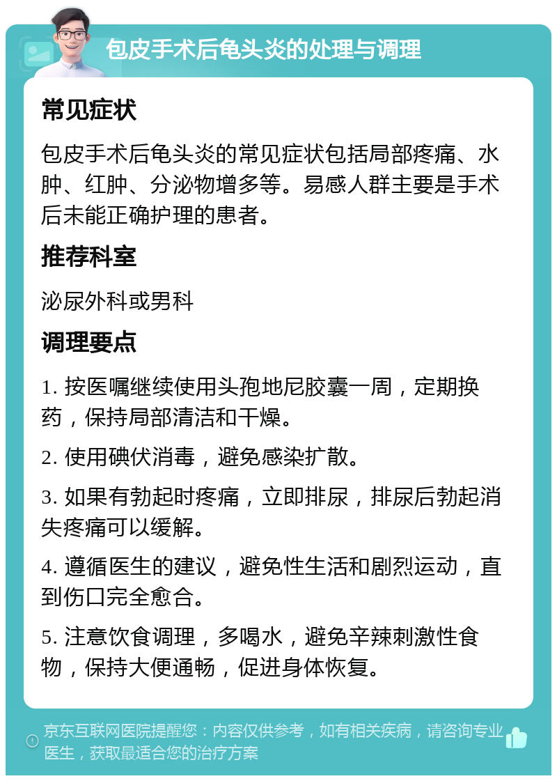 包皮手术后龟头炎的处理与调理 常见症状 包皮手术后龟头炎的常见症状包括局部疼痛、水肿、红肿、分泌物增多等。易感人群主要是手术后未能正确护理的患者。 推荐科室 泌尿外科或男科 调理要点 1. 按医嘱继续使用头孢地尼胶囊一周，定期换药，保持局部清洁和干燥。 2. 使用碘伏消毒，避免感染扩散。 3. 如果有勃起时疼痛，立即排尿，排尿后勃起消失疼痛可以缓解。 4. 遵循医生的建议，避免性生活和剧烈运动，直到伤口完全愈合。 5. 注意饮食调理，多喝水，避免辛辣刺激性食物，保持大便通畅，促进身体恢复。