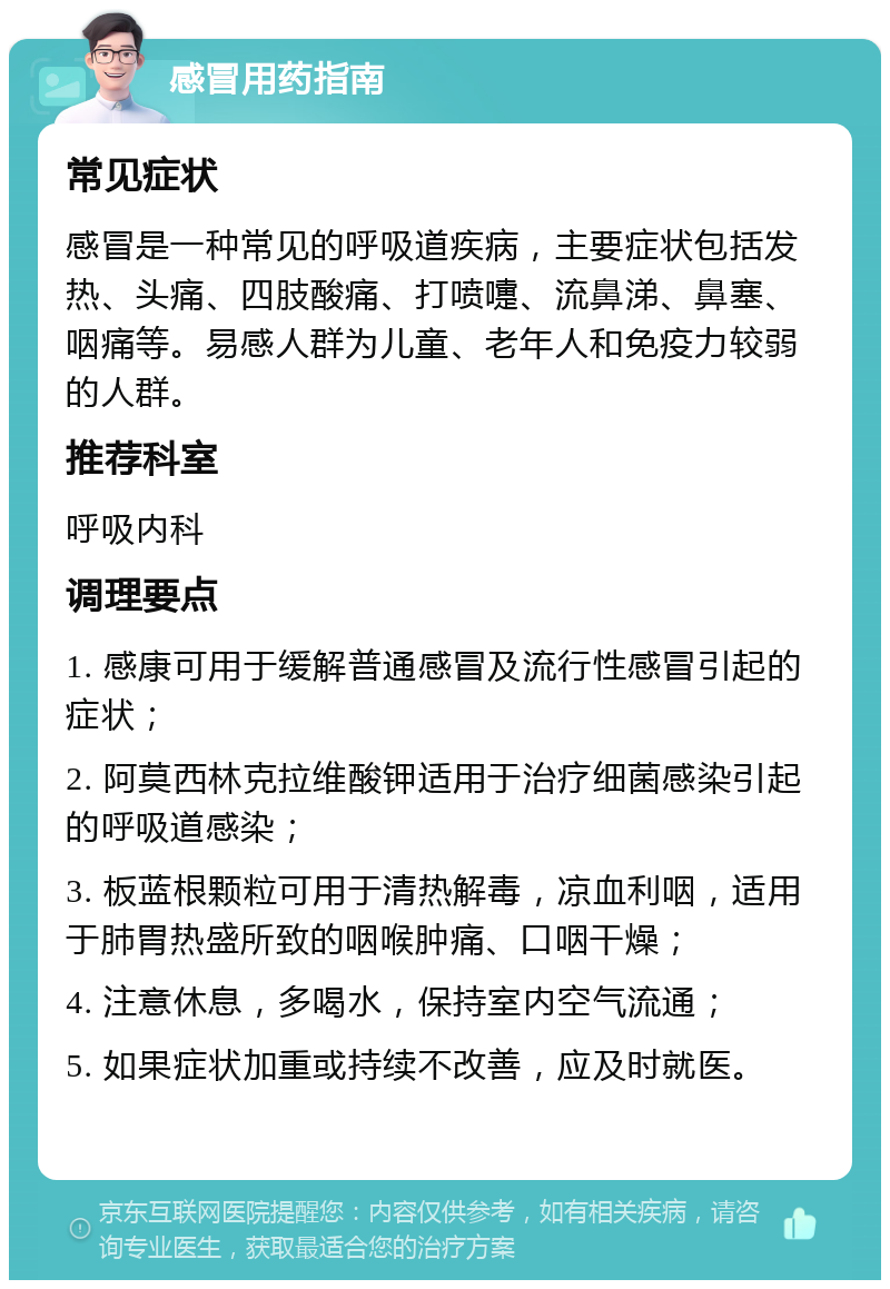 感冒用药指南 常见症状 感冒是一种常见的呼吸道疾病，主要症状包括发热、头痛、四肢酸痛、打喷嚏、流鼻涕、鼻塞、咽痛等。易感人群为儿童、老年人和免疫力较弱的人群。 推荐科室 呼吸内科 调理要点 1. 感康可用于缓解普通感冒及流行性感冒引起的症状； 2. 阿莫西林克拉维酸钾适用于治疗细菌感染引起的呼吸道感染； 3. 板蓝根颗粒可用于清热解毒，凉血利咽，适用于肺胃热盛所致的咽喉肿痛、口咽干燥； 4. 注意休息，多喝水，保持室内空气流通； 5. 如果症状加重或持续不改善，应及时就医。