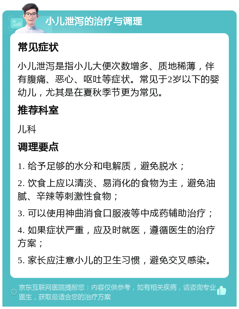 小儿泄泻的治疗与调理 常见症状 小儿泄泻是指小儿大便次数增多、质地稀薄，伴有腹痛、恶心、呕吐等症状。常见于2岁以下的婴幼儿，尤其是在夏秋季节更为常见。 推荐科室 儿科 调理要点 1. 给予足够的水分和电解质，避免脱水； 2. 饮食上应以清淡、易消化的食物为主，避免油腻、辛辣等刺激性食物； 3. 可以使用神曲消食口服液等中成药辅助治疗； 4. 如果症状严重，应及时就医，遵循医生的治疗方案； 5. 家长应注意小儿的卫生习惯，避免交叉感染。