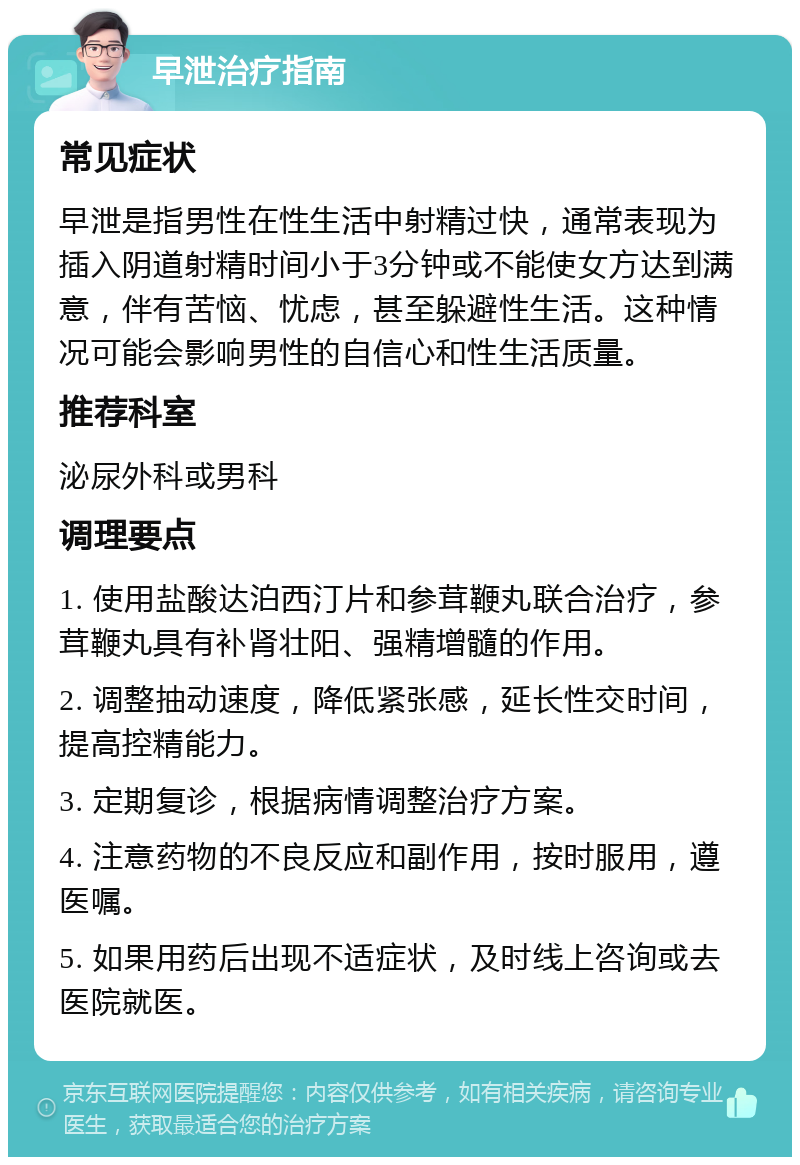 早泄治疗指南 常见症状 早泄是指男性在性生活中射精过快，通常表现为插入阴道射精时间小于3分钟或不能使女方达到满意，伴有苦恼、忧虑，甚至躲避性生活。这种情况可能会影响男性的自信心和性生活质量。 推荐科室 泌尿外科或男科 调理要点 1. 使用盐酸达泊西汀片和参茸鞭丸联合治疗，参茸鞭丸具有补肾壮阳、强精增髓的作用。 2. 调整抽动速度，降低紧张感，延长性交时间，提高控精能力。 3. 定期复诊，根据病情调整治疗方案。 4. 注意药物的不良反应和副作用，按时服用，遵医嘱。 5. 如果用药后出现不适症状，及时线上咨询或去医院就医。