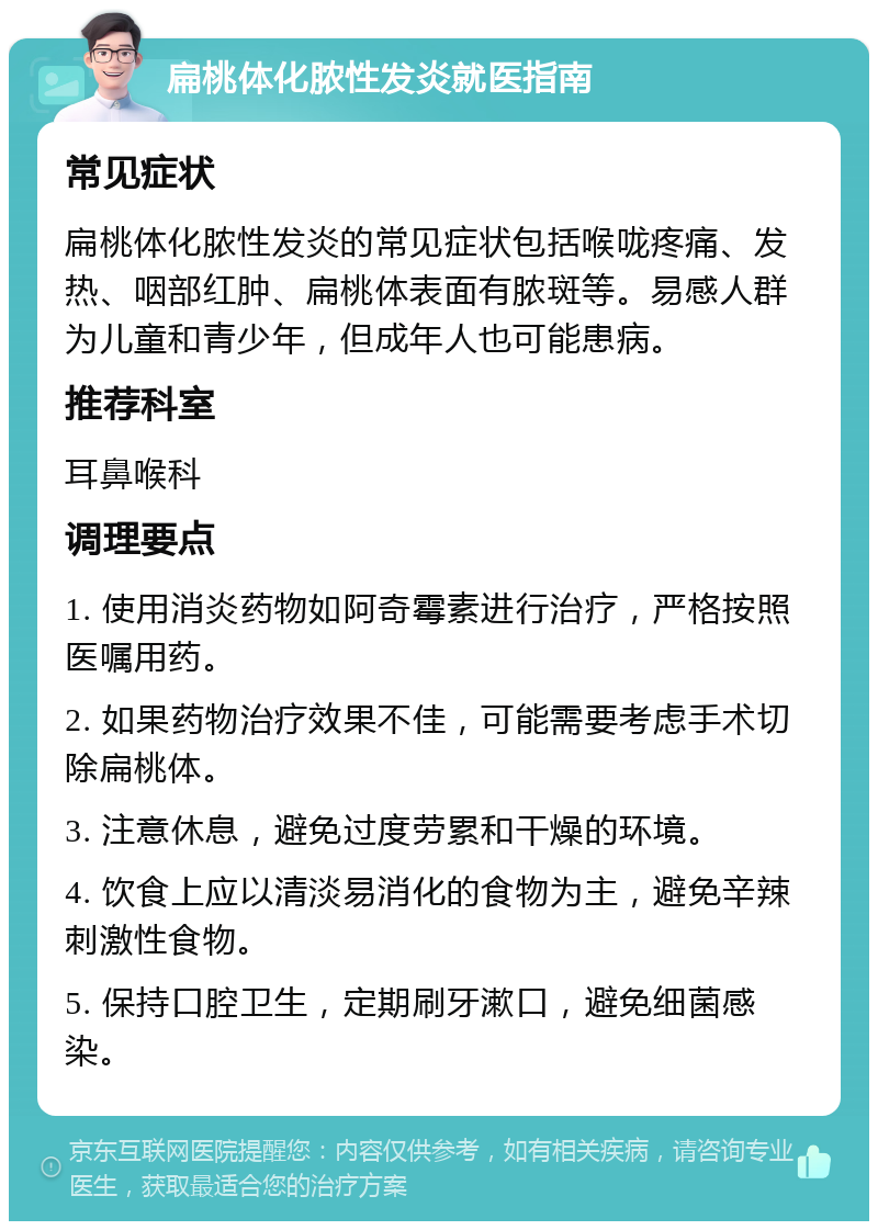 扁桃体化脓性发炎就医指南 常见症状 扁桃体化脓性发炎的常见症状包括喉咙疼痛、发热、咽部红肿、扁桃体表面有脓斑等。易感人群为儿童和青少年，但成年人也可能患病。 推荐科室 耳鼻喉科 调理要点 1. 使用消炎药物如阿奇霉素进行治疗，严格按照医嘱用药。 2. 如果药物治疗效果不佳，可能需要考虑手术切除扁桃体。 3. 注意休息，避免过度劳累和干燥的环境。 4. 饮食上应以清淡易消化的食物为主，避免辛辣刺激性食物。 5. 保持口腔卫生，定期刷牙漱口，避免细菌感染。