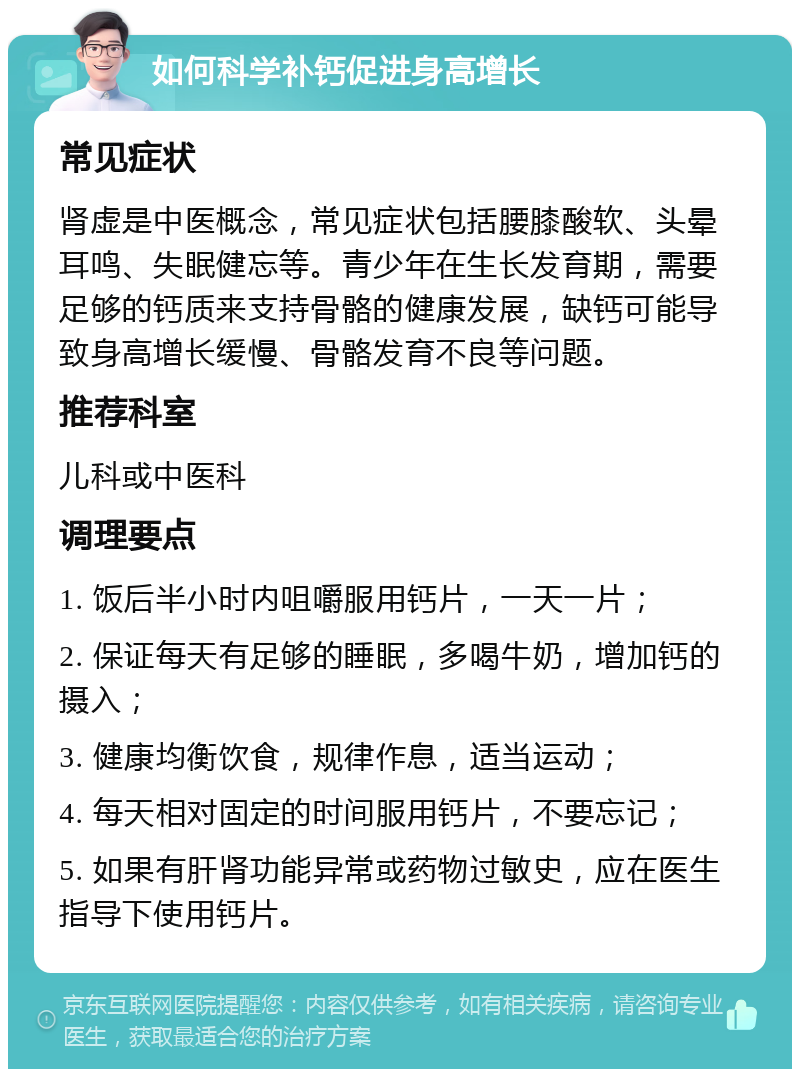 如何科学补钙促进身高增长 常见症状 肾虚是中医概念，常见症状包括腰膝酸软、头晕耳鸣、失眠健忘等。青少年在生长发育期，需要足够的钙质来支持骨骼的健康发展，缺钙可能导致身高增长缓慢、骨骼发育不良等问题。 推荐科室 儿科或中医科 调理要点 1. 饭后半小时内咀嚼服用钙片，一天一片； 2. 保证每天有足够的睡眠，多喝牛奶，增加钙的摄入； 3. 健康均衡饮食，规律作息，适当运动； 4. 每天相对固定的时间服用钙片，不要忘记； 5. 如果有肝肾功能异常或药物过敏史，应在医生指导下使用钙片。