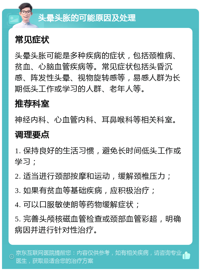 头晕头胀的可能原因及处理 常见症状 头晕头胀可能是多种疾病的症状，包括颈椎病、贫血、心脑血管疾病等。常见症状包括头昏沉感、阵发性头晕、视物旋转感等，易感人群为长期低头工作或学习的人群、老年人等。 推荐科室 神经内科、心血管内科、耳鼻喉科等相关科室。 调理要点 1. 保持良好的生活习惯，避免长时间低头工作或学习； 2. 适当进行颈部按摩和运动，缓解颈椎压力； 3. 如果有贫血等基础疾病，应积极治疗； 4. 可以口服敏使朗等药物缓解症状； 5. 完善头颅核磁血管检查或颈部血管彩超，明确病因并进行针对性治疗。