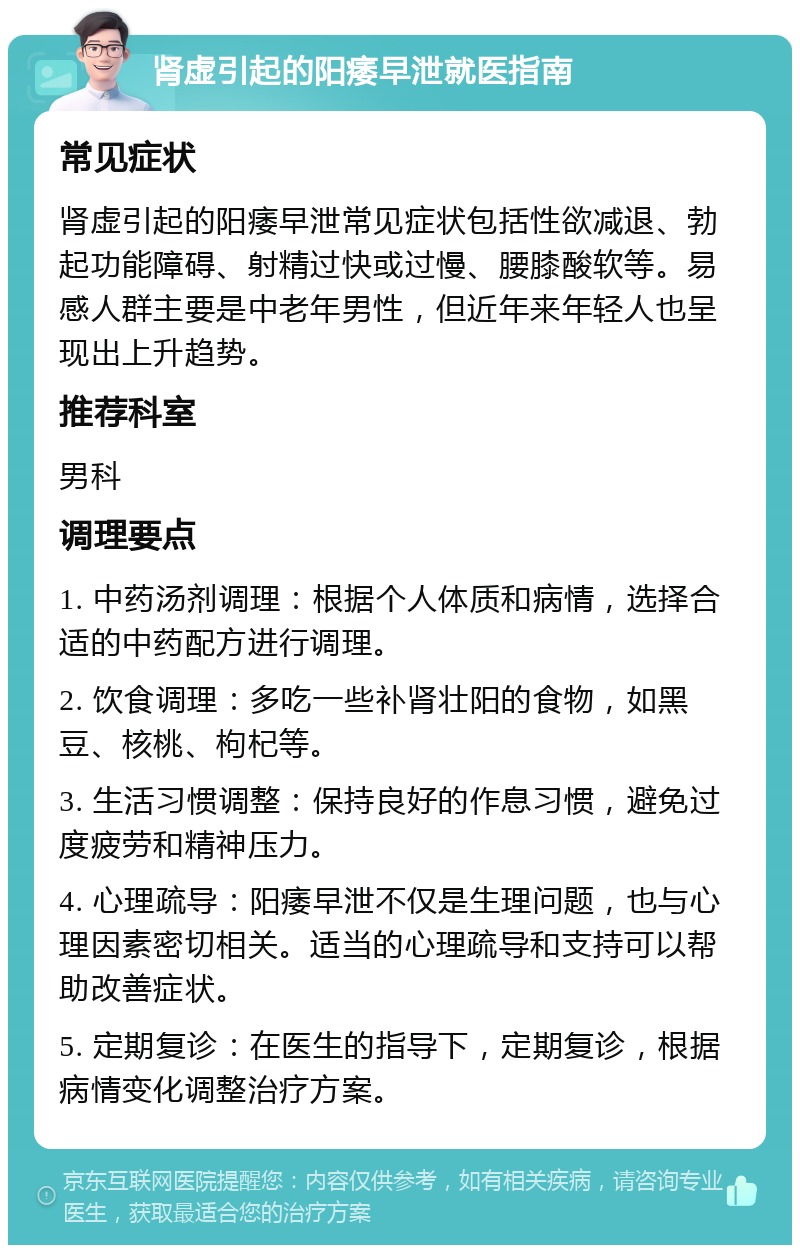 肾虚引起的阳痿早泄就医指南 常见症状 肾虚引起的阳痿早泄常见症状包括性欲减退、勃起功能障碍、射精过快或过慢、腰膝酸软等。易感人群主要是中老年男性，但近年来年轻人也呈现出上升趋势。 推荐科室 男科 调理要点 1. 中药汤剂调理：根据个人体质和病情，选择合适的中药配方进行调理。 2. 饮食调理：多吃一些补肾壮阳的食物，如黑豆、核桃、枸杞等。 3. 生活习惯调整：保持良好的作息习惯，避免过度疲劳和精神压力。 4. 心理疏导：阳痿早泄不仅是生理问题，也与心理因素密切相关。适当的心理疏导和支持可以帮助改善症状。 5. 定期复诊：在医生的指导下，定期复诊，根据病情变化调整治疗方案。