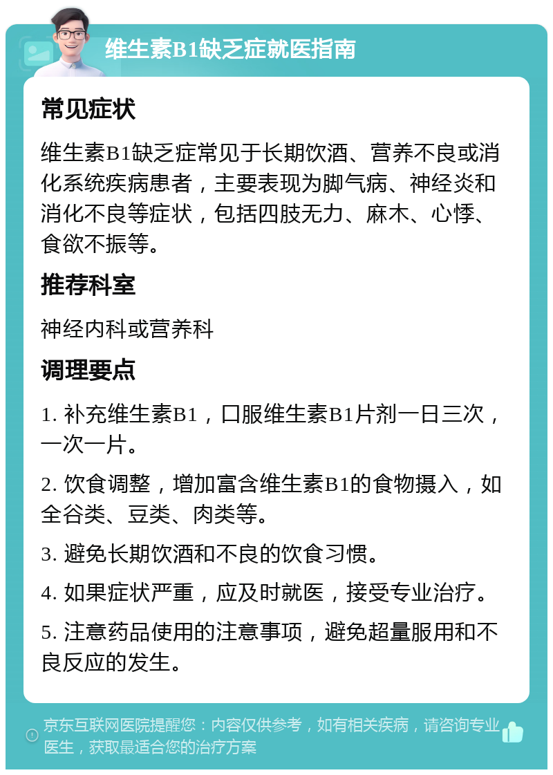 维生素B1缺乏症就医指南 常见症状 维生素B1缺乏症常见于长期饮酒、营养不良或消化系统疾病患者，主要表现为脚气病、神经炎和消化不良等症状，包括四肢无力、麻木、心悸、食欲不振等。 推荐科室 神经内科或营养科 调理要点 1. 补充维生素B1，口服维生素B1片剂一日三次，一次一片。 2. 饮食调整，增加富含维生素B1的食物摄入，如全谷类、豆类、肉类等。 3. 避免长期饮酒和不良的饮食习惯。 4. 如果症状严重，应及时就医，接受专业治疗。 5. 注意药品使用的注意事项，避免超量服用和不良反应的发生。