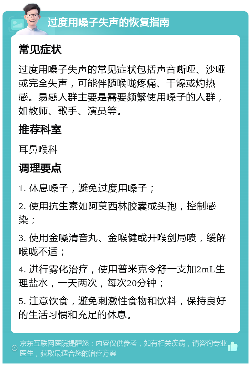 过度用嗓子失声的恢复指南 常见症状 过度用嗓子失声的常见症状包括声音嘶哑、沙哑或完全失声，可能伴随喉咙疼痛、干燥或灼热感。易感人群主要是需要频繁使用嗓子的人群，如教师、歌手、演员等。 推荐科室 耳鼻喉科 调理要点 1. 休息嗓子，避免过度用嗓子； 2. 使用抗生素如阿莫西林胶囊或头孢，控制感染； 3. 使用金嗓清音丸、金喉健或开喉剑局喷，缓解喉咙不适； 4. 进行雾化治疗，使用普米克令舒一支加2mL生理盐水，一天两次，每次20分钟； 5. 注意饮食，避免刺激性食物和饮料，保持良好的生活习惯和充足的休息。