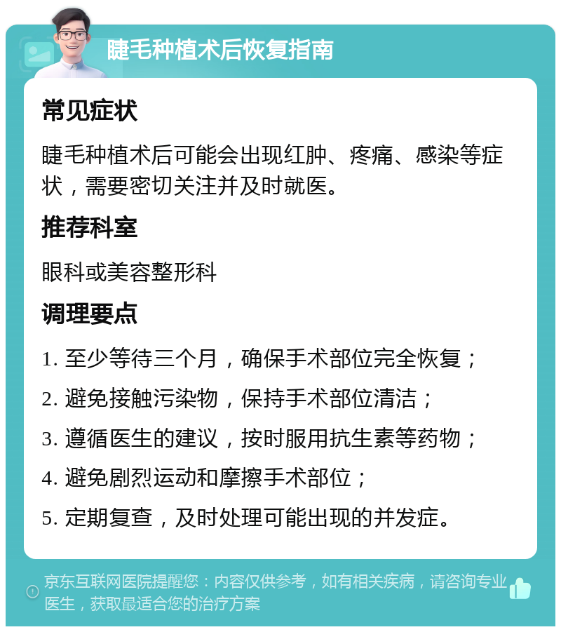 睫毛种植术后恢复指南 常见症状 睫毛种植术后可能会出现红肿、疼痛、感染等症状，需要密切关注并及时就医。 推荐科室 眼科或美容整形科 调理要点 1. 至少等待三个月，确保手术部位完全恢复； 2. 避免接触污染物，保持手术部位清洁； 3. 遵循医生的建议，按时服用抗生素等药物； 4. 避免剧烈运动和摩擦手术部位； 5. 定期复查，及时处理可能出现的并发症。