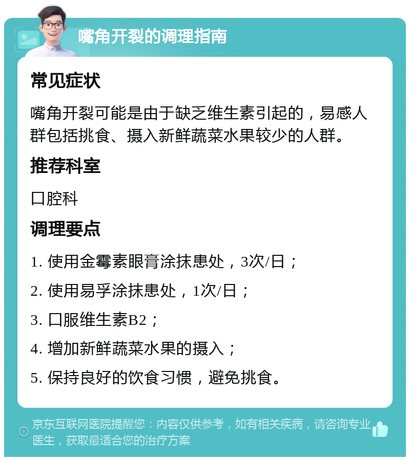 嘴角开裂的调理指南 常见症状 嘴角开裂可能是由于缺乏维生素引起的，易感人群包括挑食、摄入新鲜蔬菜水果较少的人群。 推荐科室 口腔科 调理要点 1. 使用金霉素眼膏涂抹患处，3次/日； 2. 使用易孚涂抹患处，1次/日； 3. 口服维生素B2； 4. 增加新鲜蔬菜水果的摄入； 5. 保持良好的饮食习惯，避免挑食。