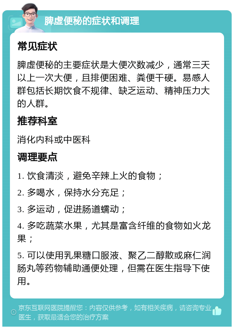 脾虚便秘的症状和调理 常见症状 脾虚便秘的主要症状是大便次数减少，通常三天以上一次大便，且排便困难、粪便干硬。易感人群包括长期饮食不规律、缺乏运动、精神压力大的人群。 推荐科室 消化内科或中医科 调理要点 1. 饮食清淡，避免辛辣上火的食物； 2. 多喝水，保持水分充足； 3. 多运动，促进肠道蠕动； 4. 多吃蔬菜水果，尤其是富含纤维的食物如火龙果； 5. 可以使用乳果糖口服液、聚乙二醇散或麻仁润肠丸等药物辅助通便处理，但需在医生指导下使用。