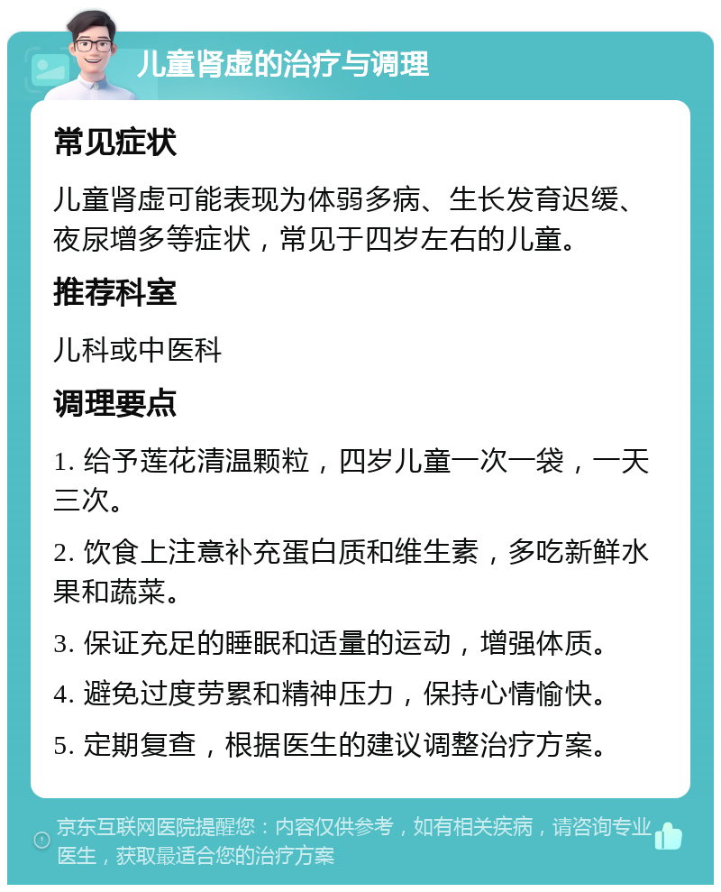 儿童肾虚的治疗与调理 常见症状 儿童肾虚可能表现为体弱多病、生长发育迟缓、夜尿增多等症状，常见于四岁左右的儿童。 推荐科室 儿科或中医科 调理要点 1. 给予莲花清温颗粒，四岁儿童一次一袋，一天三次。 2. 饮食上注意补充蛋白质和维生素，多吃新鲜水果和蔬菜。 3. 保证充足的睡眠和适量的运动，增强体质。 4. 避免过度劳累和精神压力，保持心情愉快。 5. 定期复查，根据医生的建议调整治疗方案。