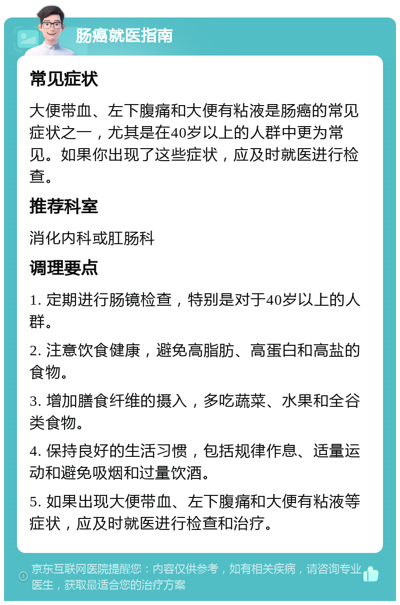 肠癌就医指南 常见症状 大便带血、左下腹痛和大便有粘液是肠癌的常见症状之一，尤其是在40岁以上的人群中更为常见。如果你出现了这些症状，应及时就医进行检查。 推荐科室 消化内科或肛肠科 调理要点 1. 定期进行肠镜检查，特别是对于40岁以上的人群。 2. 注意饮食健康，避免高脂肪、高蛋白和高盐的食物。 3. 增加膳食纤维的摄入，多吃蔬菜、水果和全谷类食物。 4. 保持良好的生活习惯，包括规律作息、适量运动和避免吸烟和过量饮酒。 5. 如果出现大便带血、左下腹痛和大便有粘液等症状，应及时就医进行检查和治疗。