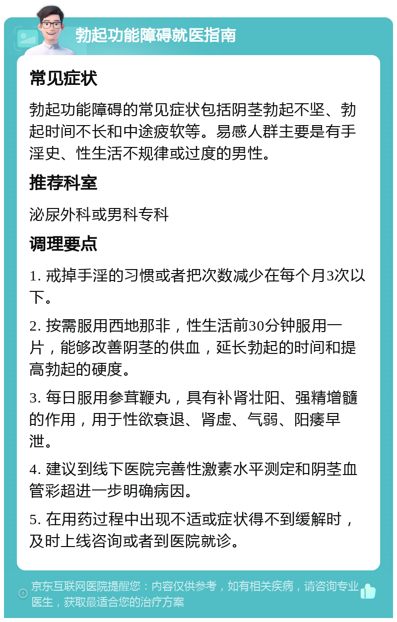 勃起功能障碍就医指南 常见症状 勃起功能障碍的常见症状包括阴茎勃起不坚、勃起时间不长和中途疲软等。易感人群主要是有手淫史、性生活不规律或过度的男性。 推荐科室 泌尿外科或男科专科 调理要点 1. 戒掉手淫的习惯或者把次数减少在每个月3次以下。 2. 按需服用西地那非，性生活前30分钟服用一片，能够改善阴茎的供血，延长勃起的时间和提高勃起的硬度。 3. 每日服用参茸鞭丸，具有补肾壮阳、强精增髓的作用，用于性欲衰退、肾虚、气弱、阳痿早泄。 4. 建议到线下医院完善性激素水平测定和阴茎血管彩超进一步明确病因。 5. 在用药过程中出现不适或症状得不到缓解时，及时上线咨询或者到医院就诊。