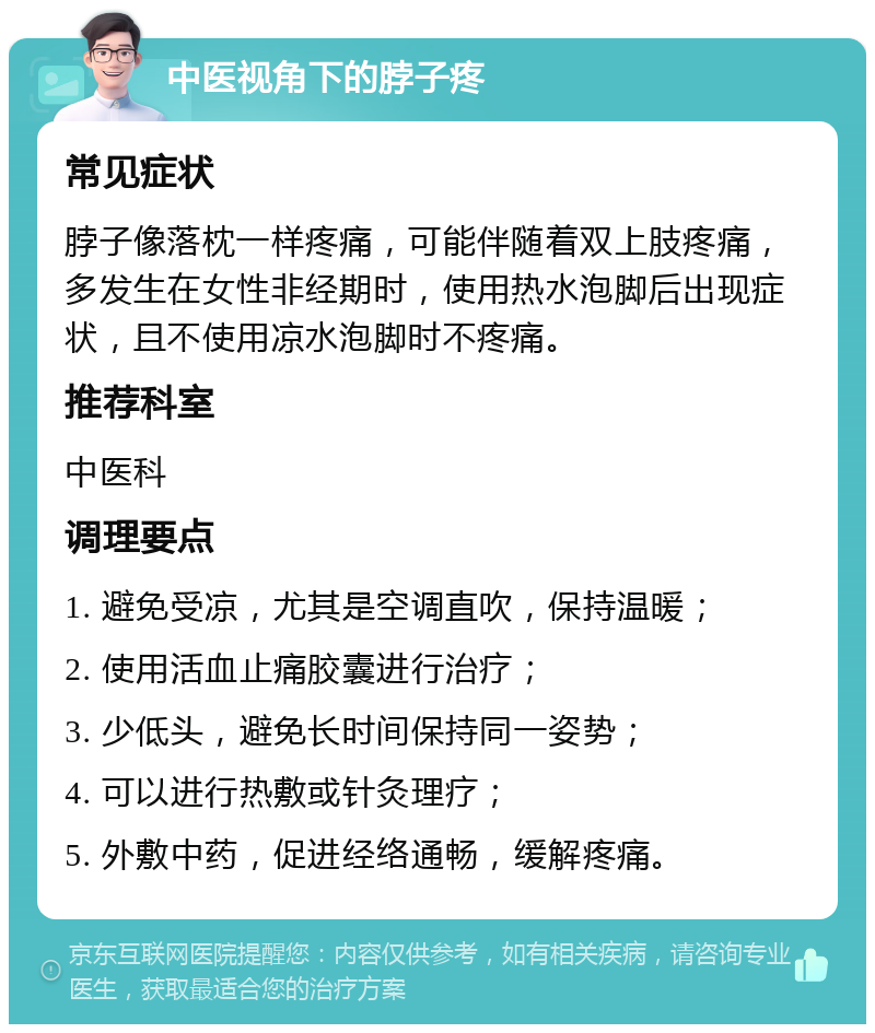 中医视角下的脖子疼 常见症状 脖子像落枕一样疼痛，可能伴随着双上肢疼痛，多发生在女性非经期时，使用热水泡脚后出现症状，且不使用凉水泡脚时不疼痛。 推荐科室 中医科 调理要点 1. 避免受凉，尤其是空调直吹，保持温暖； 2. 使用活血止痛胶囊进行治疗； 3. 少低头，避免长时间保持同一姿势； 4. 可以进行热敷或针灸理疗； 5. 外敷中药，促进经络通畅，缓解疼痛。