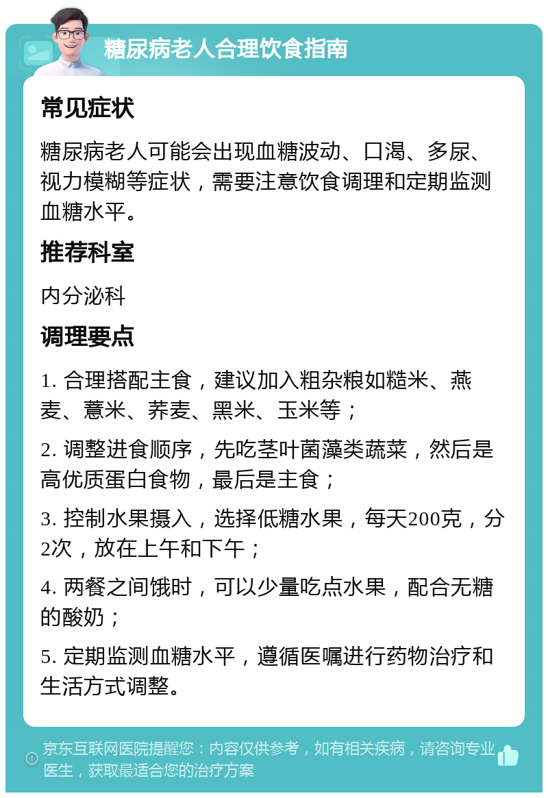 糖尿病老人合理饮食指南 常见症状 糖尿病老人可能会出现血糖波动、口渴、多尿、视力模糊等症状，需要注意饮食调理和定期监测血糖水平。 推荐科室 内分泌科 调理要点 1. 合理搭配主食，建议加入粗杂粮如糙米、燕麦、薏米、荞麦、黑米、玉米等； 2. 调整进食顺序，先吃茎叶菌藻类蔬菜，然后是高优质蛋白食物，最后是主食； 3. 控制水果摄入，选择低糖水果，每天200克，分2次，放在上午和下午； 4. 两餐之间饿时，可以少量吃点水果，配合无糖的酸奶； 5. 定期监测血糖水平，遵循医嘱进行药物治疗和生活方式调整。