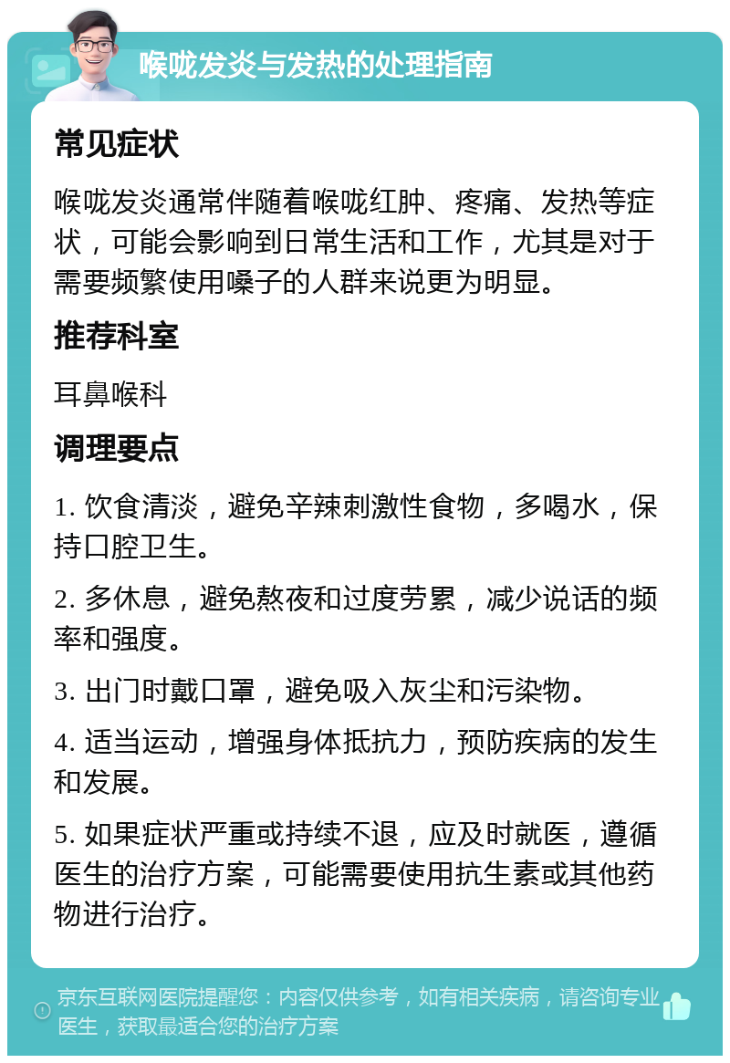 喉咙发炎与发热的处理指南 常见症状 喉咙发炎通常伴随着喉咙红肿、疼痛、发热等症状，可能会影响到日常生活和工作，尤其是对于需要频繁使用嗓子的人群来说更为明显。 推荐科室 耳鼻喉科 调理要点 1. 饮食清淡，避免辛辣刺激性食物，多喝水，保持口腔卫生。 2. 多休息，避免熬夜和过度劳累，减少说话的频率和强度。 3. 出门时戴口罩，避免吸入灰尘和污染物。 4. 适当运动，增强身体抵抗力，预防疾病的发生和发展。 5. 如果症状严重或持续不退，应及时就医，遵循医生的治疗方案，可能需要使用抗生素或其他药物进行治疗。