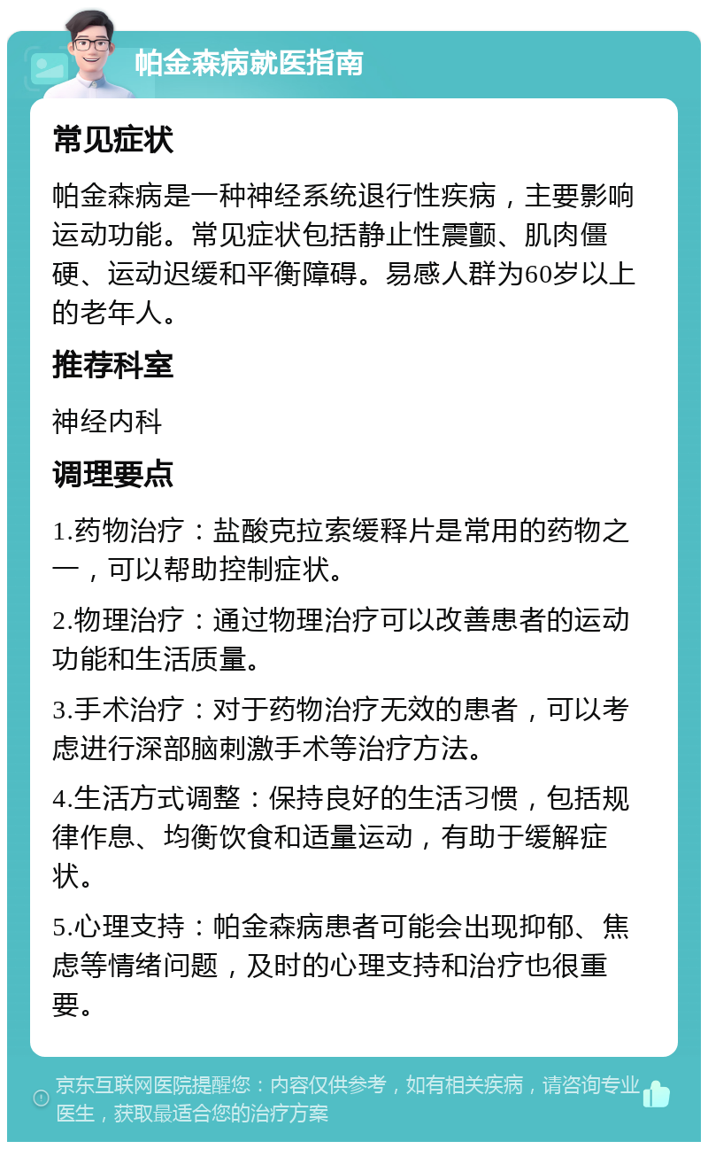 帕金森病就医指南 常见症状 帕金森病是一种神经系统退行性疾病，主要影响运动功能。常见症状包括静止性震颤、肌肉僵硬、运动迟缓和平衡障碍。易感人群为60岁以上的老年人。 推荐科室 神经内科 调理要点 1.药物治疗：盐酸克拉索缓释片是常用的药物之一，可以帮助控制症状。 2.物理治疗：通过物理治疗可以改善患者的运动功能和生活质量。 3.手术治疗：对于药物治疗无效的患者，可以考虑进行深部脑刺激手术等治疗方法。 4.生活方式调整：保持良好的生活习惯，包括规律作息、均衡饮食和适量运动，有助于缓解症状。 5.心理支持：帕金森病患者可能会出现抑郁、焦虑等情绪问题，及时的心理支持和治疗也很重要。