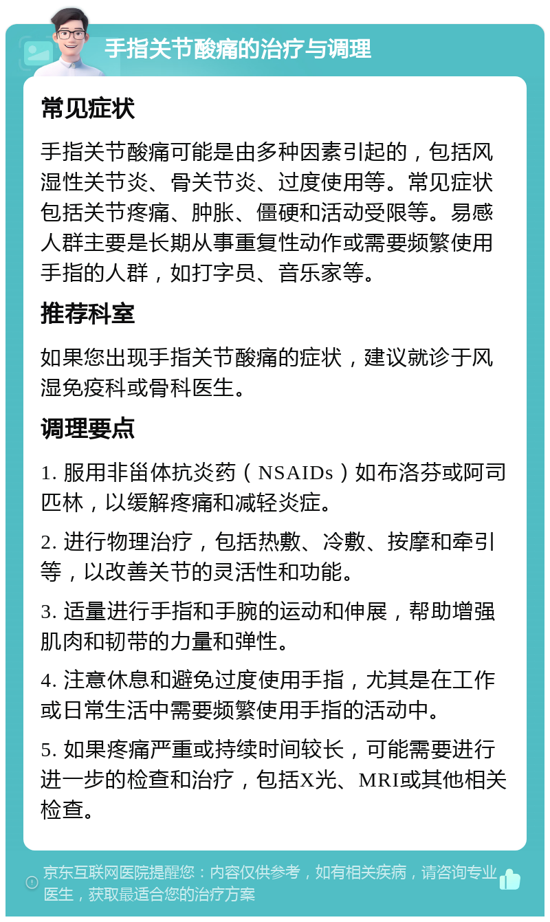 手指关节酸痛的治疗与调理 常见症状 手指关节酸痛可能是由多种因素引起的，包括风湿性关节炎、骨关节炎、过度使用等。常见症状包括关节疼痛、肿胀、僵硬和活动受限等。易感人群主要是长期从事重复性动作或需要频繁使用手指的人群，如打字员、音乐家等。 推荐科室 如果您出现手指关节酸痛的症状，建议就诊于风湿免疫科或骨科医生。 调理要点 1. 服用非甾体抗炎药（NSAIDs）如布洛芬或阿司匹林，以缓解疼痛和减轻炎症。 2. 进行物理治疗，包括热敷、冷敷、按摩和牵引等，以改善关节的灵活性和功能。 3. 适量进行手指和手腕的运动和伸展，帮助增强肌肉和韧带的力量和弹性。 4. 注意休息和避免过度使用手指，尤其是在工作或日常生活中需要频繁使用手指的活动中。 5. 如果疼痛严重或持续时间较长，可能需要进行进一步的检查和治疗，包括X光、MRI或其他相关检查。