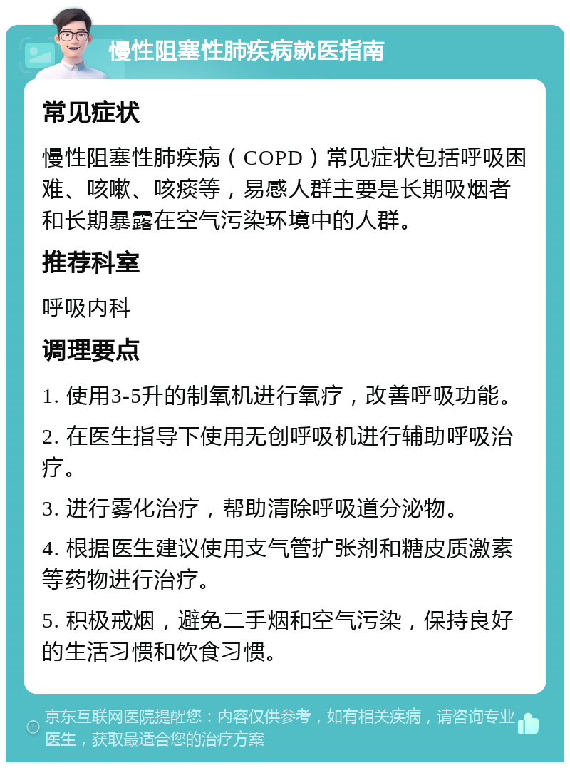 慢性阻塞性肺疾病就医指南 常见症状 慢性阻塞性肺疾病（COPD）常见症状包括呼吸困难、咳嗽、咳痰等，易感人群主要是长期吸烟者和长期暴露在空气污染环境中的人群。 推荐科室 呼吸内科 调理要点 1. 使用3-5升的制氧机进行氧疗，改善呼吸功能。 2. 在医生指导下使用无创呼吸机进行辅助呼吸治疗。 3. 进行雾化治疗，帮助清除呼吸道分泌物。 4. 根据医生建议使用支气管扩张剂和糖皮质激素等药物进行治疗。 5. 积极戒烟，避免二手烟和空气污染，保持良好的生活习惯和饮食习惯。