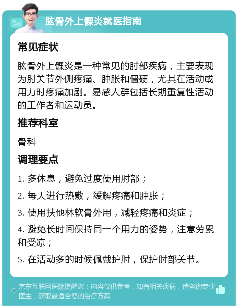 肱骨外上髁炎就医指南 常见症状 肱骨外上髁炎是一种常见的肘部疾病，主要表现为肘关节外侧疼痛、肿胀和僵硬，尤其在活动或用力时疼痛加剧。易感人群包括长期重复性活动的工作者和运动员。 推荐科室 骨科 调理要点 1. 多休息，避免过度使用肘部； 2. 每天进行热敷，缓解疼痛和肿胀； 3. 使用扶他林软膏外用，减轻疼痛和炎症； 4. 避免长时间保持同一个用力的姿势，注意劳累和受凉； 5. 在活动多的时候佩戴护肘，保护肘部关节。