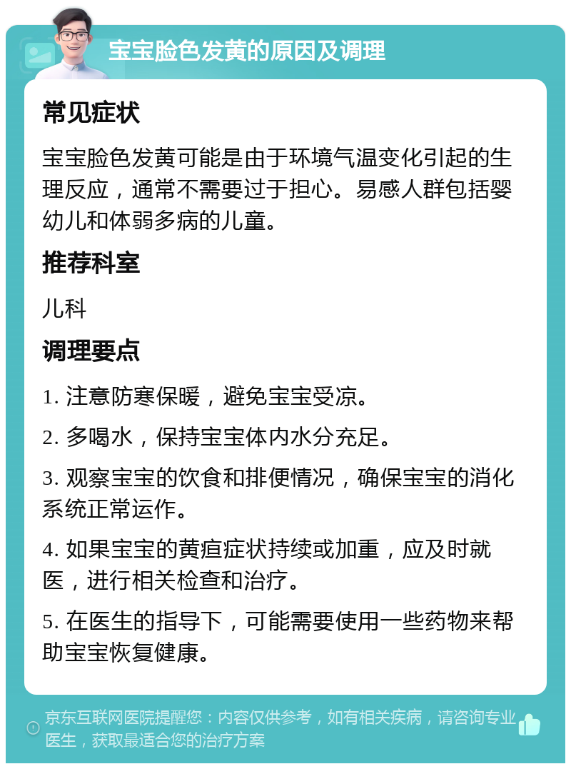 宝宝脸色发黄的原因及调理 常见症状 宝宝脸色发黄可能是由于环境气温变化引起的生理反应，通常不需要过于担心。易感人群包括婴幼儿和体弱多病的儿童。 推荐科室 儿科 调理要点 1. 注意防寒保暖，避免宝宝受凉。 2. 多喝水，保持宝宝体内水分充足。 3. 观察宝宝的饮食和排便情况，确保宝宝的消化系统正常运作。 4. 如果宝宝的黄疸症状持续或加重，应及时就医，进行相关检查和治疗。 5. 在医生的指导下，可能需要使用一些药物来帮助宝宝恢复健康。