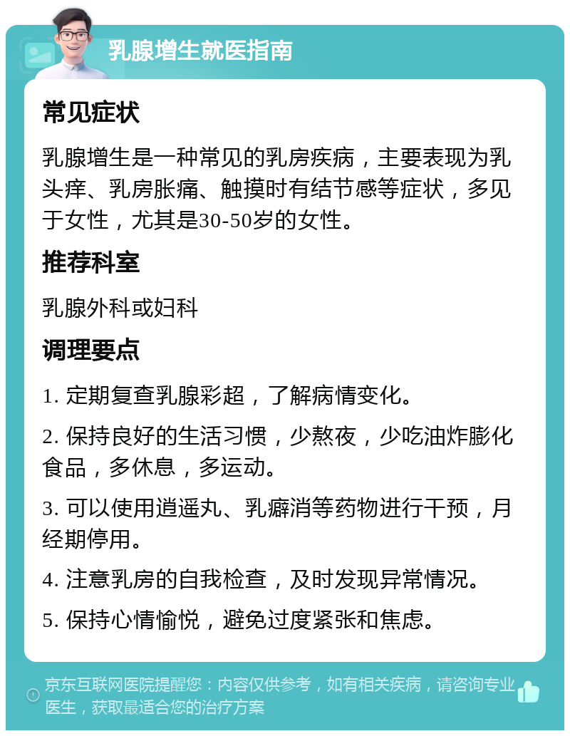 乳腺增生就医指南 常见症状 乳腺增生是一种常见的乳房疾病，主要表现为乳头痒、乳房胀痛、触摸时有结节感等症状，多见于女性，尤其是30-50岁的女性。 推荐科室 乳腺外科或妇科 调理要点 1. 定期复查乳腺彩超，了解病情变化。 2. 保持良好的生活习惯，少熬夜，少吃油炸膨化食品，多休息，多运动。 3. 可以使用逍遥丸、乳癖消等药物进行干预，月经期停用。 4. 注意乳房的自我检查，及时发现异常情况。 5. 保持心情愉悦，避免过度紧张和焦虑。