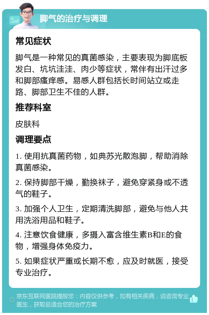 脚气的治疗与调理 常见症状 脚气是一种常见的真菌感染，主要表现为脚底板发白、坑坑洼洼、肉少等症状，常伴有出汗过多和脚部瘙痒感。易感人群包括长时间站立或走路、脚部卫生不佳的人群。 推荐科室 皮肤科 调理要点 1. 使用抗真菌药物，如典苏光散泡脚，帮助消除真菌感染。 2. 保持脚部干燥，勤换袜子，避免穿紧身或不透气的鞋子。 3. 加强个人卫生，定期清洗脚部，避免与他人共用洗浴用品和鞋子。 4. 注意饮食健康，多摄入富含维生素B和E的食物，增强身体免疫力。 5. 如果症状严重或长期不愈，应及时就医，接受专业治疗。