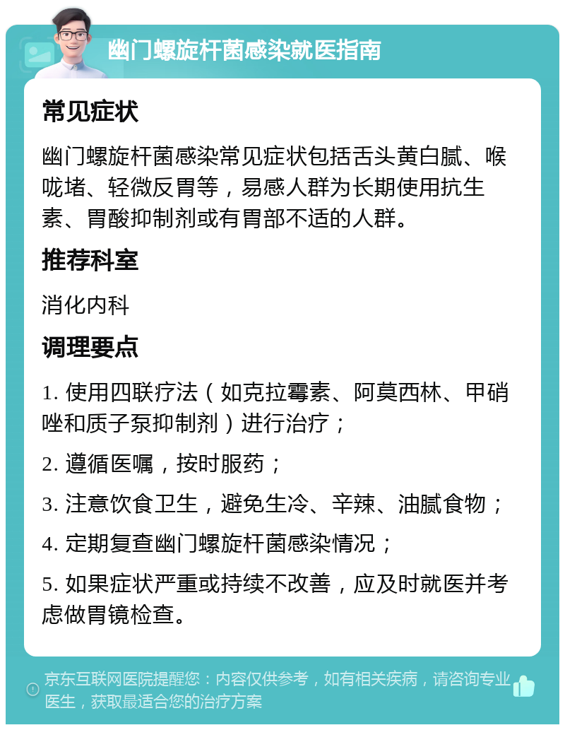 幽门螺旋杆菌感染就医指南 常见症状 幽门螺旋杆菌感染常见症状包括舌头黄白腻、喉咙堵、轻微反胃等，易感人群为长期使用抗生素、胃酸抑制剂或有胃部不适的人群。 推荐科室 消化内科 调理要点 1. 使用四联疗法（如克拉霉素、阿莫西林、甲硝唑和质子泵抑制剂）进行治疗； 2. 遵循医嘱，按时服药； 3. 注意饮食卫生，避免生冷、辛辣、油腻食物； 4. 定期复查幽门螺旋杆菌感染情况； 5. 如果症状严重或持续不改善，应及时就医并考虑做胃镜检查。