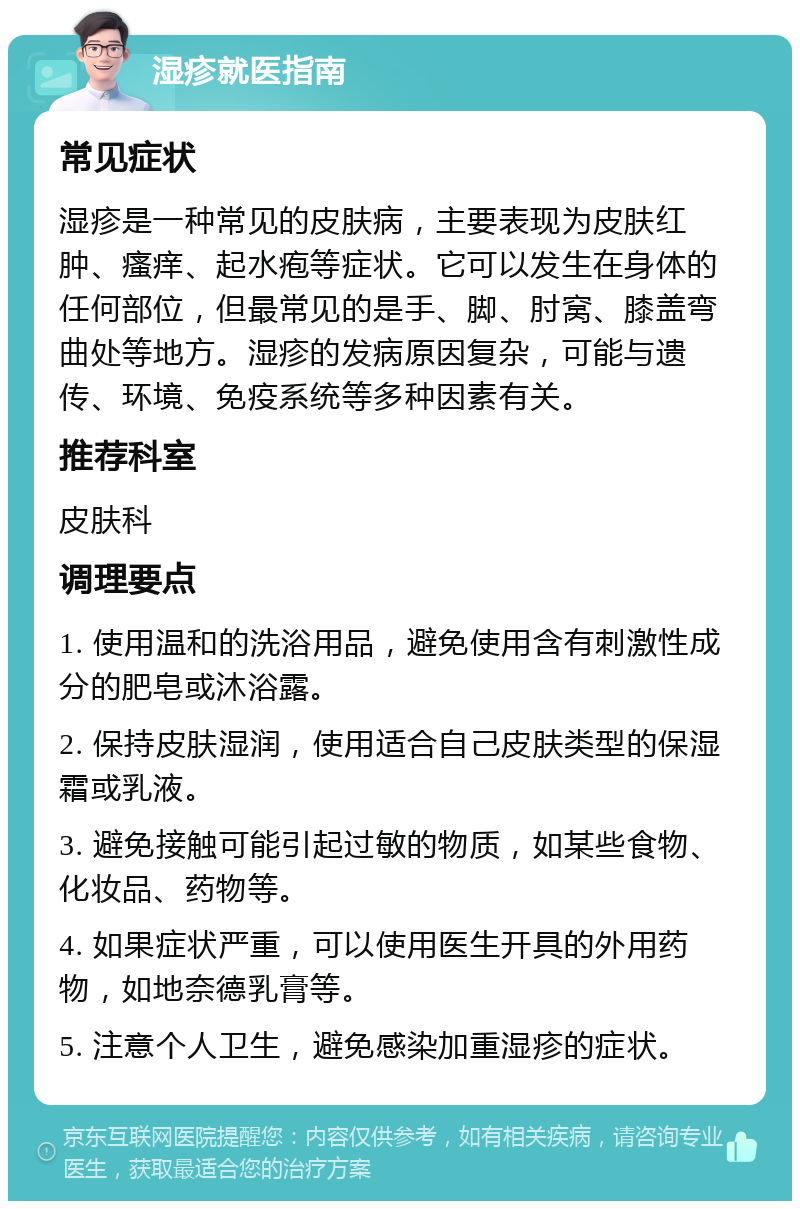 湿疹就医指南 常见症状 湿疹是一种常见的皮肤病，主要表现为皮肤红肿、瘙痒、起水疱等症状。它可以发生在身体的任何部位，但最常见的是手、脚、肘窝、膝盖弯曲处等地方。湿疹的发病原因复杂，可能与遗传、环境、免疫系统等多种因素有关。 推荐科室 皮肤科 调理要点 1. 使用温和的洗浴用品，避免使用含有刺激性成分的肥皂或沐浴露。 2. 保持皮肤湿润，使用适合自己皮肤类型的保湿霜或乳液。 3. 避免接触可能引起过敏的物质，如某些食物、化妆品、药物等。 4. 如果症状严重，可以使用医生开具的外用药物，如地奈德乳膏等。 5. 注意个人卫生，避免感染加重湿疹的症状。