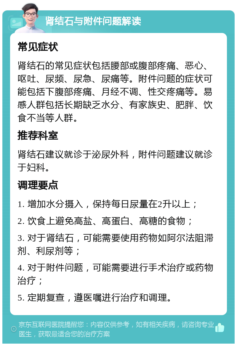 肾结石与附件问题解读 常见症状 肾结石的常见症状包括腰部或腹部疼痛、恶心、呕吐、尿频、尿急、尿痛等。附件问题的症状可能包括下腹部疼痛、月经不调、性交疼痛等。易感人群包括长期缺乏水分、有家族史、肥胖、饮食不当等人群。 推荐科室 肾结石建议就诊于泌尿外科，附件问题建议就诊于妇科。 调理要点 1. 增加水分摄入，保持每日尿量在2升以上； 2. 饮食上避免高盐、高蛋白、高糖的食物； 3. 对于肾结石，可能需要使用药物如阿尔法阻滞剂、利尿剂等； 4. 对于附件问题，可能需要进行手术治疗或药物治疗； 5. 定期复查，遵医嘱进行治疗和调理。