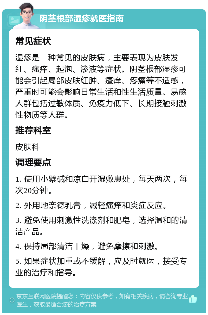 阴茎根部湿疹就医指南 常见症状 湿疹是一种常见的皮肤病，主要表现为皮肤发红、瘙痒、起泡、渗液等症状。阴茎根部湿疹可能会引起局部皮肤红肿、瘙痒、疼痛等不适感，严重时可能会影响日常生活和性生活质量。易感人群包括过敏体质、免疫力低下、长期接触刺激性物质等人群。 推荐科室 皮肤科 调理要点 1. 使用小檗碱和凉白开湿敷患处，每天两次，每次20分钟。 2. 外用地奈德乳膏，减轻瘙痒和炎症反应。 3. 避免使用刺激性洗涤剂和肥皂，选择温和的清洁产品。 4. 保持局部清洁干燥，避免摩擦和刺激。 5. 如果症状加重或不缓解，应及时就医，接受专业的治疗和指导。