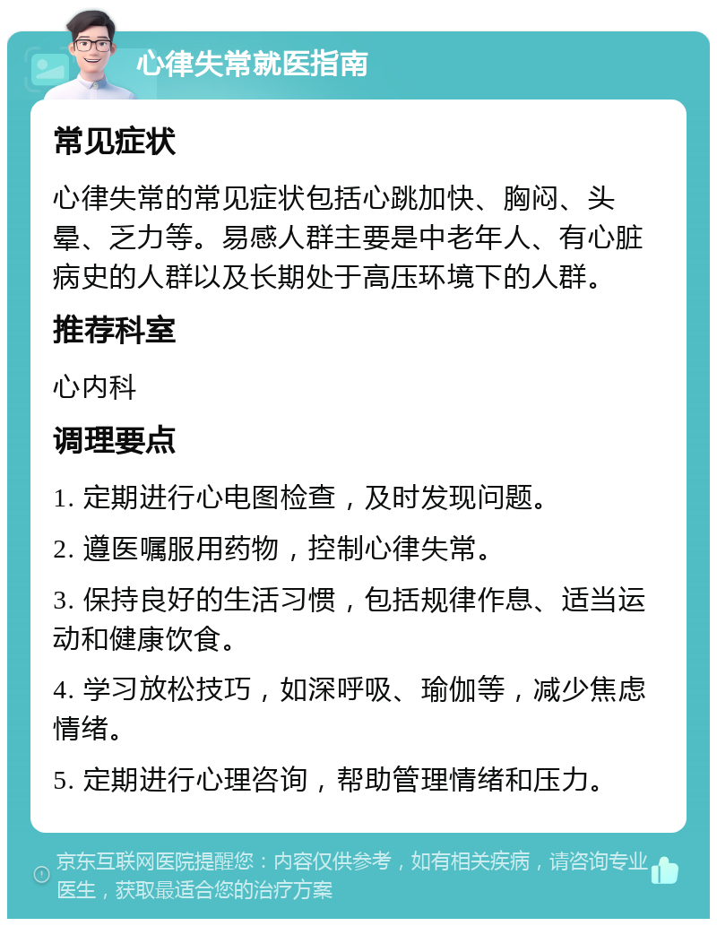 心律失常就医指南 常见症状 心律失常的常见症状包括心跳加快、胸闷、头晕、乏力等。易感人群主要是中老年人、有心脏病史的人群以及长期处于高压环境下的人群。 推荐科室 心内科 调理要点 1. 定期进行心电图检查，及时发现问题。 2. 遵医嘱服用药物，控制心律失常。 3. 保持良好的生活习惯，包括规律作息、适当运动和健康饮食。 4. 学习放松技巧，如深呼吸、瑜伽等，减少焦虑情绪。 5. 定期进行心理咨询，帮助管理情绪和压力。