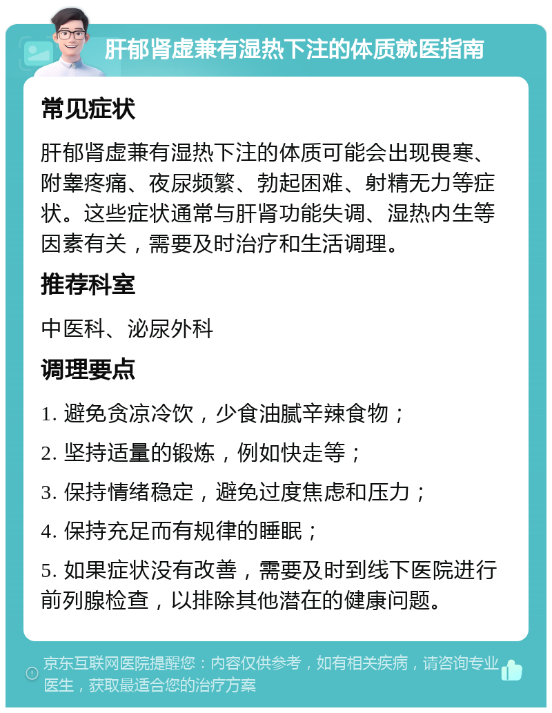 肝郁肾虚兼有湿热下注的体质就医指南 常见症状 肝郁肾虚兼有湿热下注的体质可能会出现畏寒、附睾疼痛、夜尿频繁、勃起困难、射精无力等症状。这些症状通常与肝肾功能失调、湿热内生等因素有关，需要及时治疗和生活调理。 推荐科室 中医科、泌尿外科 调理要点 1. 避免贪凉冷饮，少食油腻辛辣食物； 2. 坚持适量的锻炼，例如快走等； 3. 保持情绪稳定，避免过度焦虑和压力； 4. 保持充足而有规律的睡眠； 5. 如果症状没有改善，需要及时到线下医院进行前列腺检查，以排除其他潜在的健康问题。