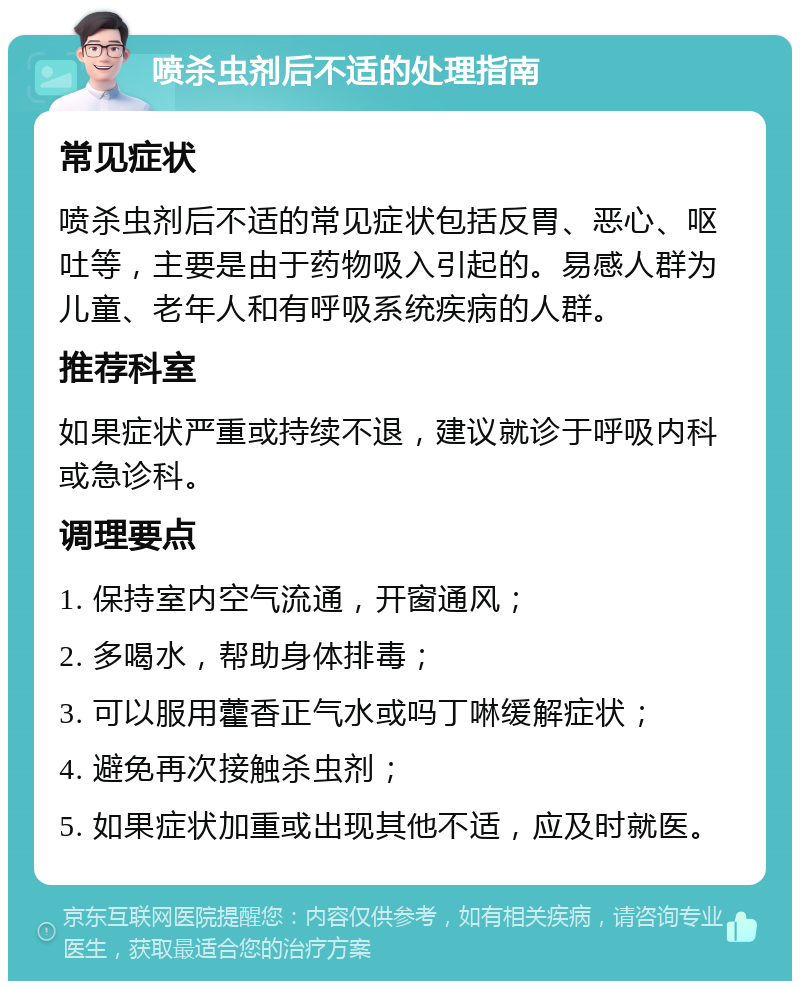 喷杀虫剂后不适的处理指南 常见症状 喷杀虫剂后不适的常见症状包括反胃、恶心、呕吐等，主要是由于药物吸入引起的。易感人群为儿童、老年人和有呼吸系统疾病的人群。 推荐科室 如果症状严重或持续不退，建议就诊于呼吸内科或急诊科。 调理要点 1. 保持室内空气流通，开窗通风； 2. 多喝水，帮助身体排毒； 3. 可以服用藿香正气水或吗丁啉缓解症状； 4. 避免再次接触杀虫剂； 5. 如果症状加重或出现其他不适，应及时就医。