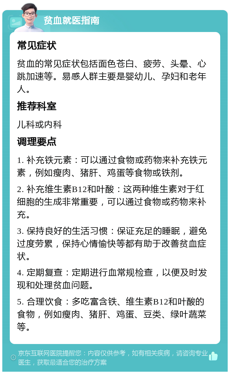 贫血就医指南 常见症状 贫血的常见症状包括面色苍白、疲劳、头晕、心跳加速等。易感人群主要是婴幼儿、孕妇和老年人。 推荐科室 儿科或内科 调理要点 1. 补充铁元素：可以通过食物或药物来补充铁元素，例如瘦肉、猪肝、鸡蛋等食物或铁剂。 2. 补充维生素B12和叶酸：这两种维生素对于红细胞的生成非常重要，可以通过食物或药物来补充。 3. 保持良好的生活习惯：保证充足的睡眠，避免过度劳累，保持心情愉快等都有助于改善贫血症状。 4. 定期复查：定期进行血常规检查，以便及时发现和处理贫血问题。 5. 合理饮食：多吃富含铁、维生素B12和叶酸的食物，例如瘦肉、猪肝、鸡蛋、豆类、绿叶蔬菜等。