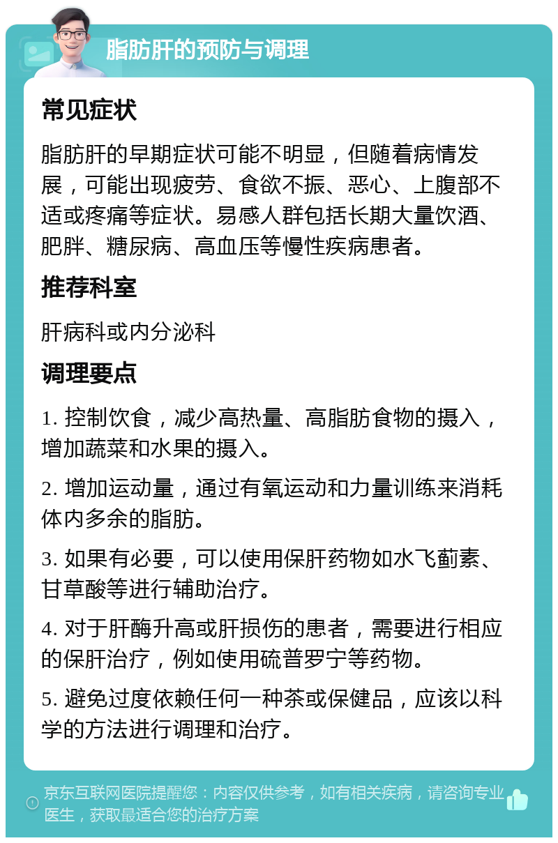 脂肪肝的预防与调理 常见症状 脂肪肝的早期症状可能不明显，但随着病情发展，可能出现疲劳、食欲不振、恶心、上腹部不适或疼痛等症状。易感人群包括长期大量饮酒、肥胖、糖尿病、高血压等慢性疾病患者。 推荐科室 肝病科或内分泌科 调理要点 1. 控制饮食，减少高热量、高脂肪食物的摄入，增加蔬菜和水果的摄入。 2. 增加运动量，通过有氧运动和力量训练来消耗体内多余的脂肪。 3. 如果有必要，可以使用保肝药物如水飞蓟素、甘草酸等进行辅助治疗。 4. 对于肝酶升高或肝损伤的患者，需要进行相应的保肝治疗，例如使用硫普罗宁等药物。 5. 避免过度依赖任何一种茶或保健品，应该以科学的方法进行调理和治疗。