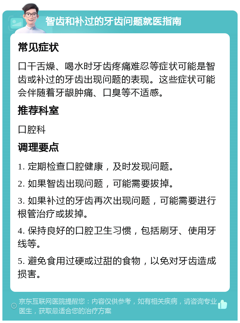 智齿和补过的牙齿问题就医指南 常见症状 口干舌燥、喝水时牙齿疼痛难忍等症状可能是智齿或补过的牙齿出现问题的表现。这些症状可能会伴随着牙龈肿痛、口臭等不适感。 推荐科室 口腔科 调理要点 1. 定期检查口腔健康，及时发现问题。 2. 如果智齿出现问题，可能需要拔掉。 3. 如果补过的牙齿再次出现问题，可能需要进行根管治疗或拔掉。 4. 保持良好的口腔卫生习惯，包括刷牙、使用牙线等。 5. 避免食用过硬或过甜的食物，以免对牙齿造成损害。