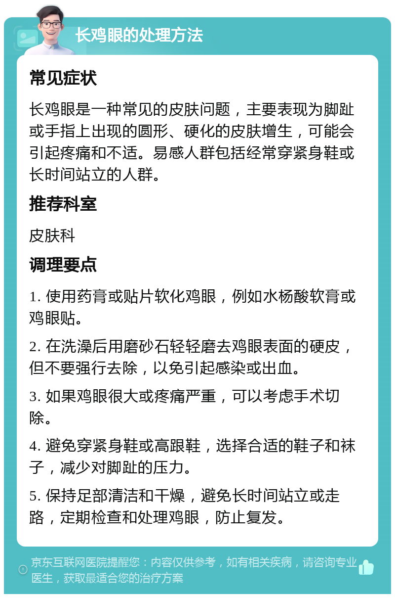 长鸡眼的处理方法 常见症状 长鸡眼是一种常见的皮肤问题，主要表现为脚趾或手指上出现的圆形、硬化的皮肤增生，可能会引起疼痛和不适。易感人群包括经常穿紧身鞋或长时间站立的人群。 推荐科室 皮肤科 调理要点 1. 使用药膏或贴片软化鸡眼，例如水杨酸软膏或鸡眼贴。 2. 在洗澡后用磨砂石轻轻磨去鸡眼表面的硬皮，但不要强行去除，以免引起感染或出血。 3. 如果鸡眼很大或疼痛严重，可以考虑手术切除。 4. 避免穿紧身鞋或高跟鞋，选择合适的鞋子和袜子，减少对脚趾的压力。 5. 保持足部清洁和干燥，避免长时间站立或走路，定期检查和处理鸡眼，防止复发。