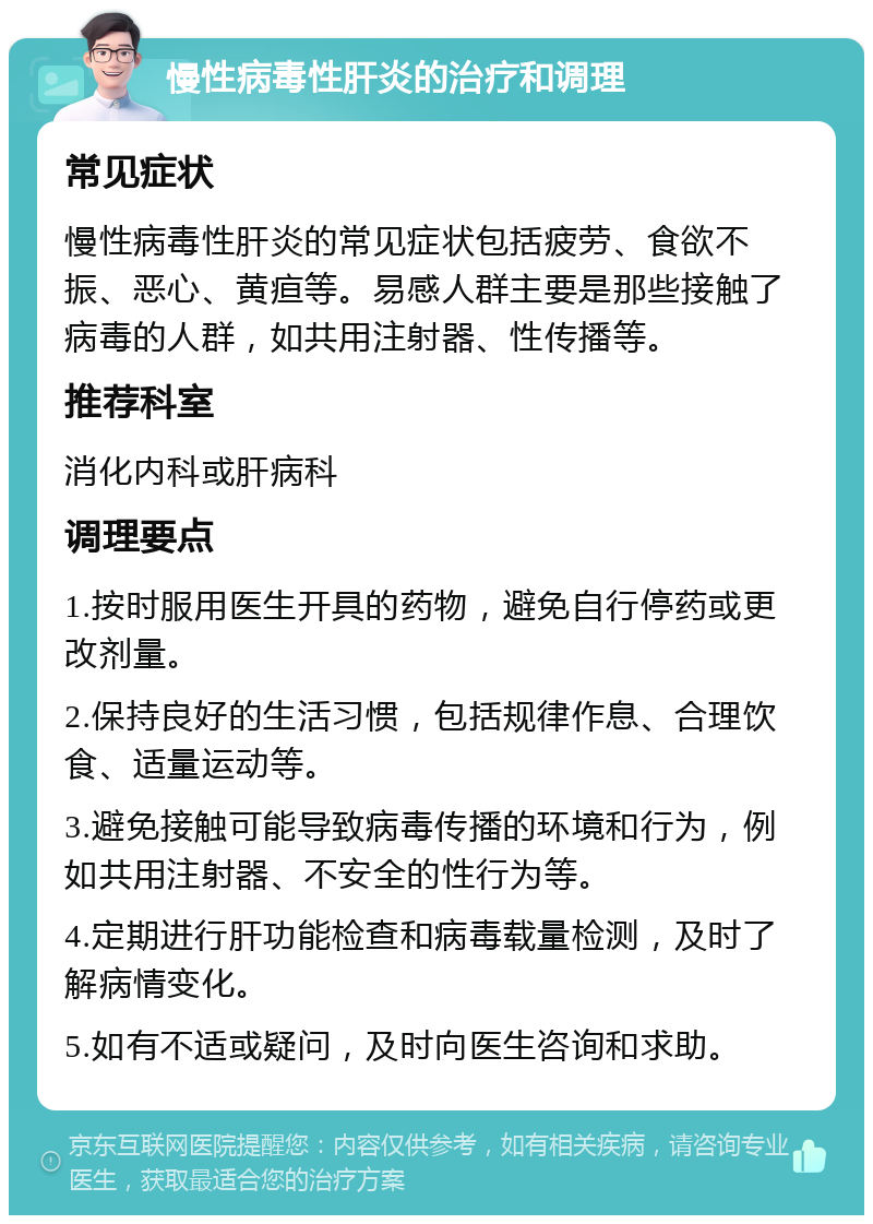 慢性病毒性肝炎的治疗和调理 常见症状 慢性病毒性肝炎的常见症状包括疲劳、食欲不振、恶心、黄疸等。易感人群主要是那些接触了病毒的人群，如共用注射器、性传播等。 推荐科室 消化内科或肝病科 调理要点 1.按时服用医生开具的药物，避免自行停药或更改剂量。 2.保持良好的生活习惯，包括规律作息、合理饮食、适量运动等。 3.避免接触可能导致病毒传播的环境和行为，例如共用注射器、不安全的性行为等。 4.定期进行肝功能检查和病毒载量检测，及时了解病情变化。 5.如有不适或疑问，及时向医生咨询和求助。