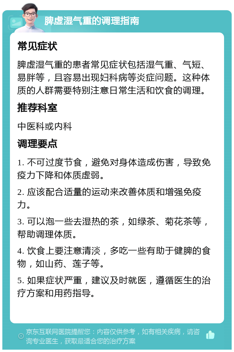 脾虚湿气重的调理指南 常见症状 脾虚湿气重的患者常见症状包括湿气重、气短、易胖等，且容易出现妇科病等炎症问题。这种体质的人群需要特别注意日常生活和饮食的调理。 推荐科室 中医科或内科 调理要点 1. 不可过度节食，避免对身体造成伤害，导致免疫力下降和体质虚弱。 2. 应该配合适量的运动来改善体质和增强免疫力。 3. 可以泡一些去湿热的茶，如绿茶、菊花茶等，帮助调理体质。 4. 饮食上要注意清淡，多吃一些有助于健脾的食物，如山药、莲子等。 5. 如果症状严重，建议及时就医，遵循医生的治疗方案和用药指导。