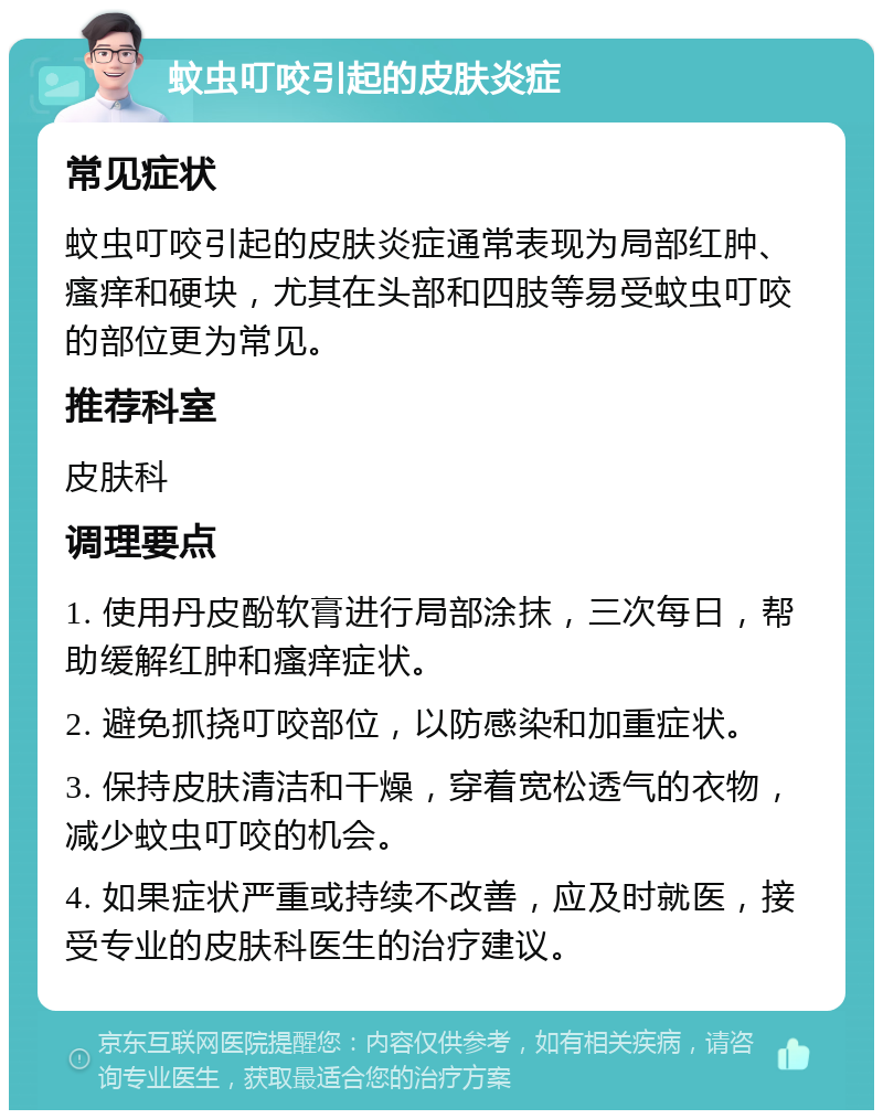 蚊虫叮咬引起的皮肤炎症 常见症状 蚊虫叮咬引起的皮肤炎症通常表现为局部红肿、瘙痒和硬块，尤其在头部和四肢等易受蚊虫叮咬的部位更为常见。 推荐科室 皮肤科 调理要点 1. 使用丹皮酚软膏进行局部涂抹，三次每日，帮助缓解红肿和瘙痒症状。 2. 避免抓挠叮咬部位，以防感染和加重症状。 3. 保持皮肤清洁和干燥，穿着宽松透气的衣物，减少蚊虫叮咬的机会。 4. 如果症状严重或持续不改善，应及时就医，接受专业的皮肤科医生的治疗建议。