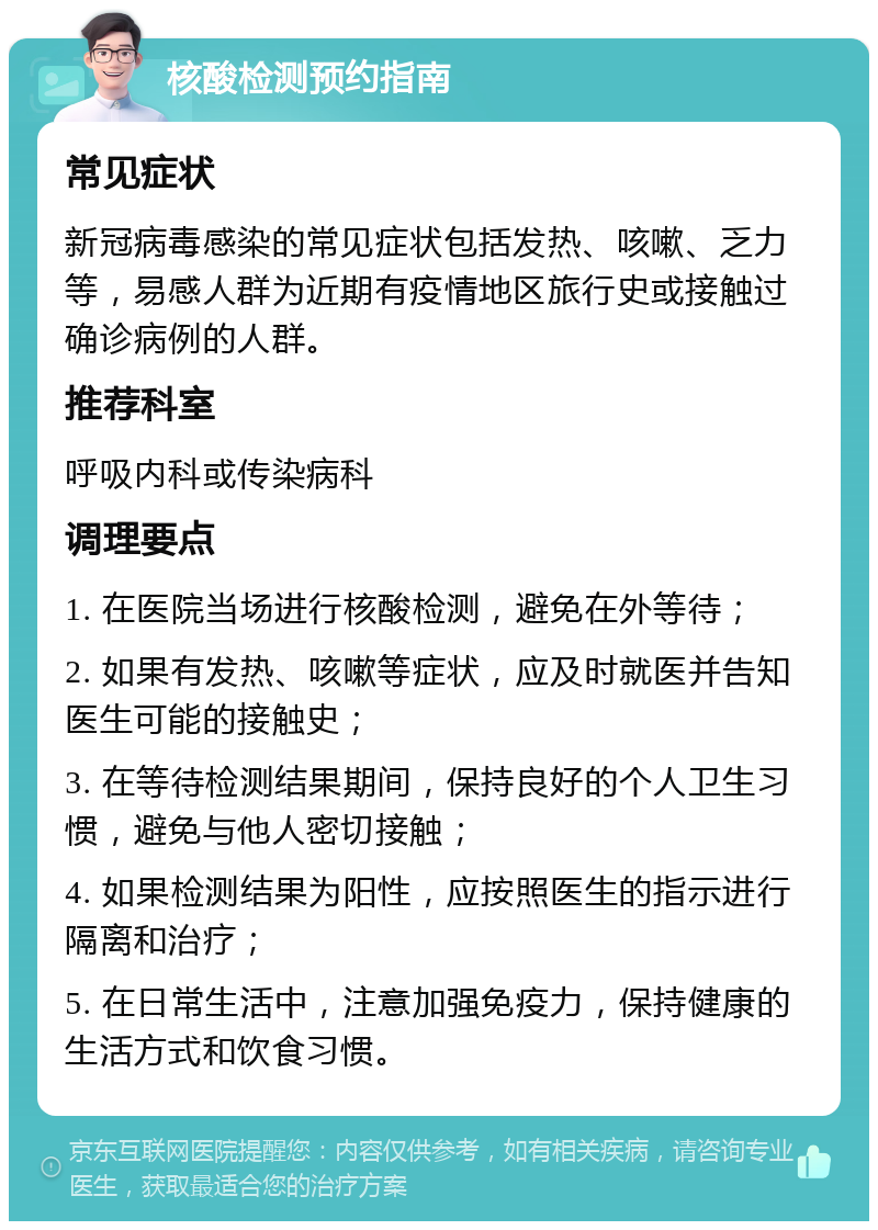 核酸检测预约指南 常见症状 新冠病毒感染的常见症状包括发热、咳嗽、乏力等，易感人群为近期有疫情地区旅行史或接触过确诊病例的人群。 推荐科室 呼吸内科或传染病科 调理要点 1. 在医院当场进行核酸检测，避免在外等待； 2. 如果有发热、咳嗽等症状，应及时就医并告知医生可能的接触史； 3. 在等待检测结果期间，保持良好的个人卫生习惯，避免与他人密切接触； 4. 如果检测结果为阳性，应按照医生的指示进行隔离和治疗； 5. 在日常生活中，注意加强免疫力，保持健康的生活方式和饮食习惯。