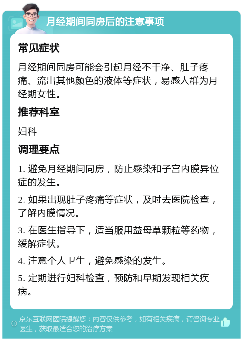 月经期间同房后的注意事项 常见症状 月经期间同房可能会引起月经不干净、肚子疼痛、流出其他颜色的液体等症状，易感人群为月经期女性。 推荐科室 妇科 调理要点 1. 避免月经期间同房，防止感染和子宫内膜异位症的发生。 2. 如果出现肚子疼痛等症状，及时去医院检查，了解内膜情况。 3. 在医生指导下，适当服用益母草颗粒等药物，缓解症状。 4. 注意个人卫生，避免感染的发生。 5. 定期进行妇科检查，预防和早期发现相关疾病。