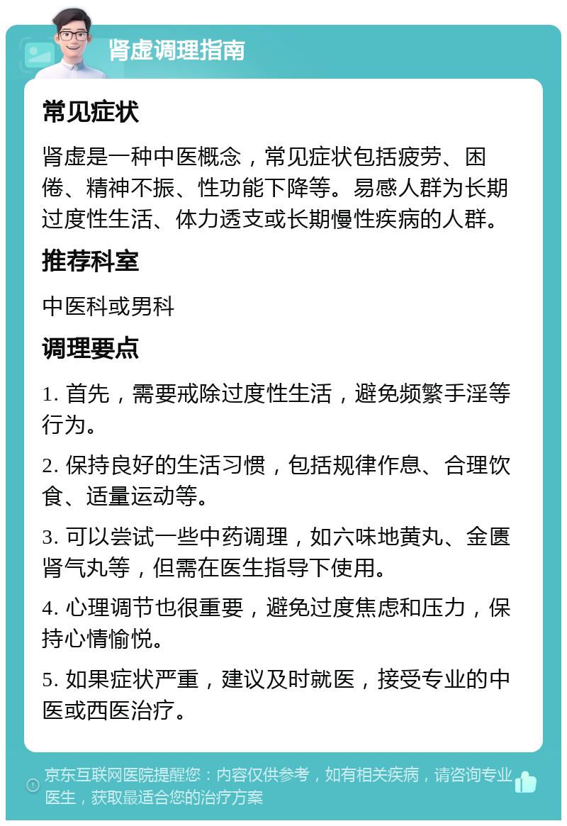 肾虚调理指南 常见症状 肾虚是一种中医概念，常见症状包括疲劳、困倦、精神不振、性功能下降等。易感人群为长期过度性生活、体力透支或长期慢性疾病的人群。 推荐科室 中医科或男科 调理要点 1. 首先，需要戒除过度性生活，避免频繁手淫等行为。 2. 保持良好的生活习惯，包括规律作息、合理饮食、适量运动等。 3. 可以尝试一些中药调理，如六味地黄丸、金匮肾气丸等，但需在医生指导下使用。 4. 心理调节也很重要，避免过度焦虑和压力，保持心情愉悦。 5. 如果症状严重，建议及时就医，接受专业的中医或西医治疗。