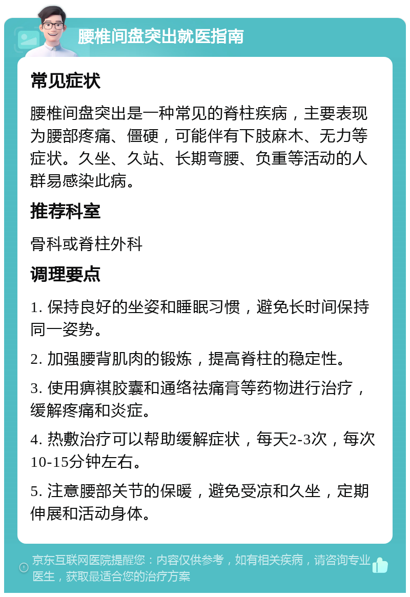 腰椎间盘突出就医指南 常见症状 腰椎间盘突出是一种常见的脊柱疾病，主要表现为腰部疼痛、僵硬，可能伴有下肢麻木、无力等症状。久坐、久站、长期弯腰、负重等活动的人群易感染此病。 推荐科室 骨科或脊柱外科 调理要点 1. 保持良好的坐姿和睡眠习惯，避免长时间保持同一姿势。 2. 加强腰背肌肉的锻炼，提高脊柱的稳定性。 3. 使用痹祺胶囊和通络祛痛膏等药物进行治疗，缓解疼痛和炎症。 4. 热敷治疗可以帮助缓解症状，每天2-3次，每次10-15分钟左右。 5. 注意腰部关节的保暖，避免受凉和久坐，定期伸展和活动身体。