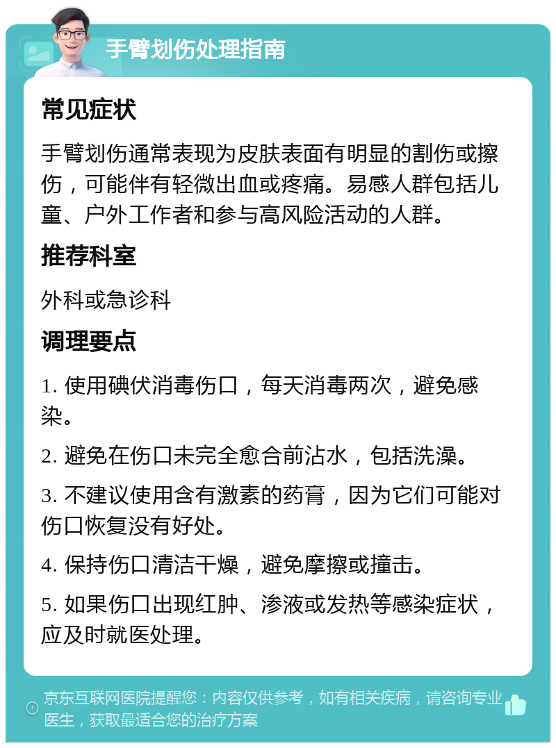 手臂划伤处理指南 常见症状 手臂划伤通常表现为皮肤表面有明显的割伤或擦伤，可能伴有轻微出血或疼痛。易感人群包括儿童、户外工作者和参与高风险活动的人群。 推荐科室 外科或急诊科 调理要点 1. 使用碘伏消毒伤口，每天消毒两次，避免感染。 2. 避免在伤口未完全愈合前沾水，包括洗澡。 3. 不建议使用含有激素的药膏，因为它们可能对伤口恢复没有好处。 4. 保持伤口清洁干燥，避免摩擦或撞击。 5. 如果伤口出现红肿、渗液或发热等感染症状，应及时就医处理。