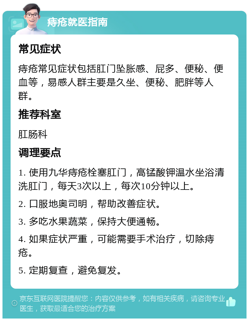 痔疮就医指南 常见症状 痔疮常见症状包括肛门坠胀感、屁多、便秘、便血等，易感人群主要是久坐、便秘、肥胖等人群。 推荐科室 肛肠科 调理要点 1. 使用九华痔疮栓塞肛门，高锰酸钾温水坐浴清洗肛门，每天3次以上，每次10分钟以上。 2. 口服地奥司明，帮助改善症状。 3. 多吃水果蔬菜，保持大便通畅。 4. 如果症状严重，可能需要手术治疗，切除痔疮。 5. 定期复查，避免复发。