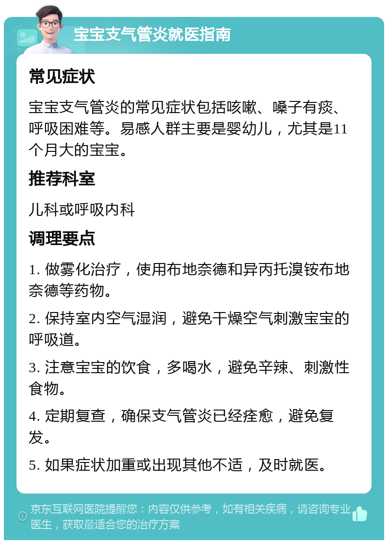 宝宝支气管炎就医指南 常见症状 宝宝支气管炎的常见症状包括咳嗽、嗓子有痰、呼吸困难等。易感人群主要是婴幼儿，尤其是11个月大的宝宝。 推荐科室 儿科或呼吸内科 调理要点 1. 做雾化治疗，使用布地奈德和异丙托溴铵布地奈德等药物。 2. 保持室内空气湿润，避免干燥空气刺激宝宝的呼吸道。 3. 注意宝宝的饮食，多喝水，避免辛辣、刺激性食物。 4. 定期复查，确保支气管炎已经痊愈，避免复发。 5. 如果症状加重或出现其他不适，及时就医。