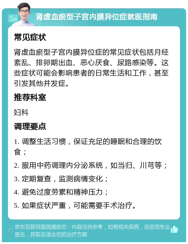 肾虚血瘀型子宫内膜异位症就医指南 常见症状 肾虚血瘀型子宫内膜异位症的常见症状包括月经紊乱、排卵期出血、恶心厌食、尿路感染等。这些症状可能会影响患者的日常生活和工作，甚至引发其他并发症。 推荐科室 妇科 调理要点 1. 调整生活习惯，保证充足的睡眠和合理的饮食； 2. 服用中药调理内分泌系统，如当归、川芎等； 3. 定期复查，监测病情变化； 4. 避免过度劳累和精神压力； 5. 如果症状严重，可能需要手术治疗。