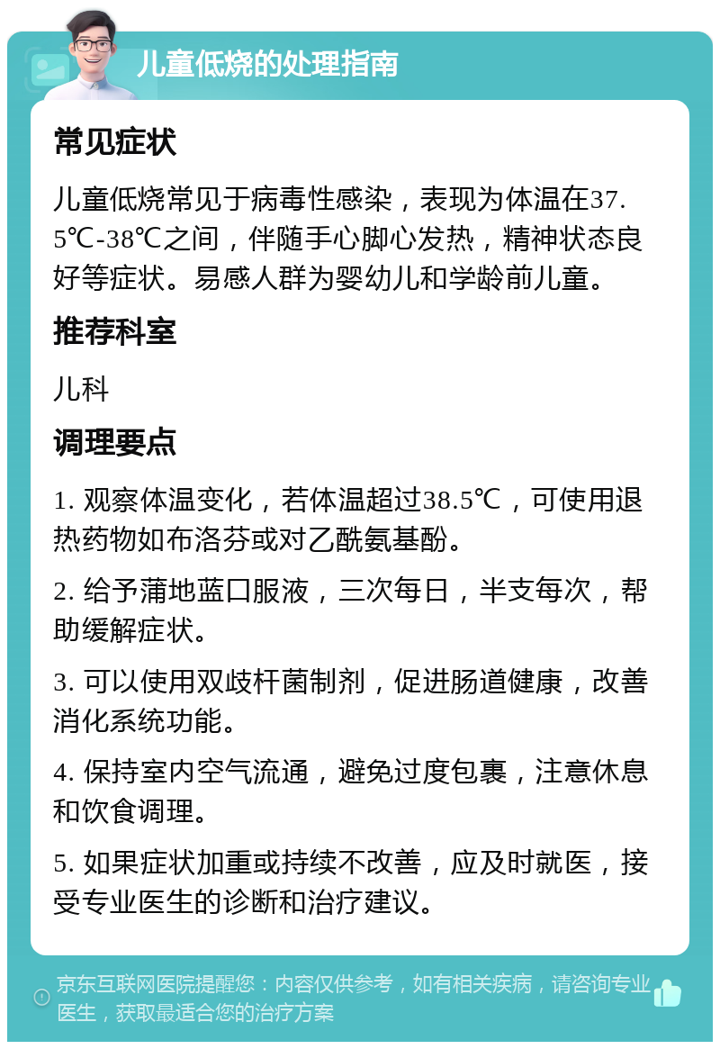 儿童低烧的处理指南 常见症状 儿童低烧常见于病毒性感染，表现为体温在37.5℃-38℃之间，伴随手心脚心发热，精神状态良好等症状。易感人群为婴幼儿和学龄前儿童。 推荐科室 儿科 调理要点 1. 观察体温变化，若体温超过38.5℃，可使用退热药物如布洛芬或对乙酰氨基酚。 2. 给予蒲地蓝口服液，三次每日，半支每次，帮助缓解症状。 3. 可以使用双歧杆菌制剂，促进肠道健康，改善消化系统功能。 4. 保持室内空气流通，避免过度包裹，注意休息和饮食调理。 5. 如果症状加重或持续不改善，应及时就医，接受专业医生的诊断和治疗建议。